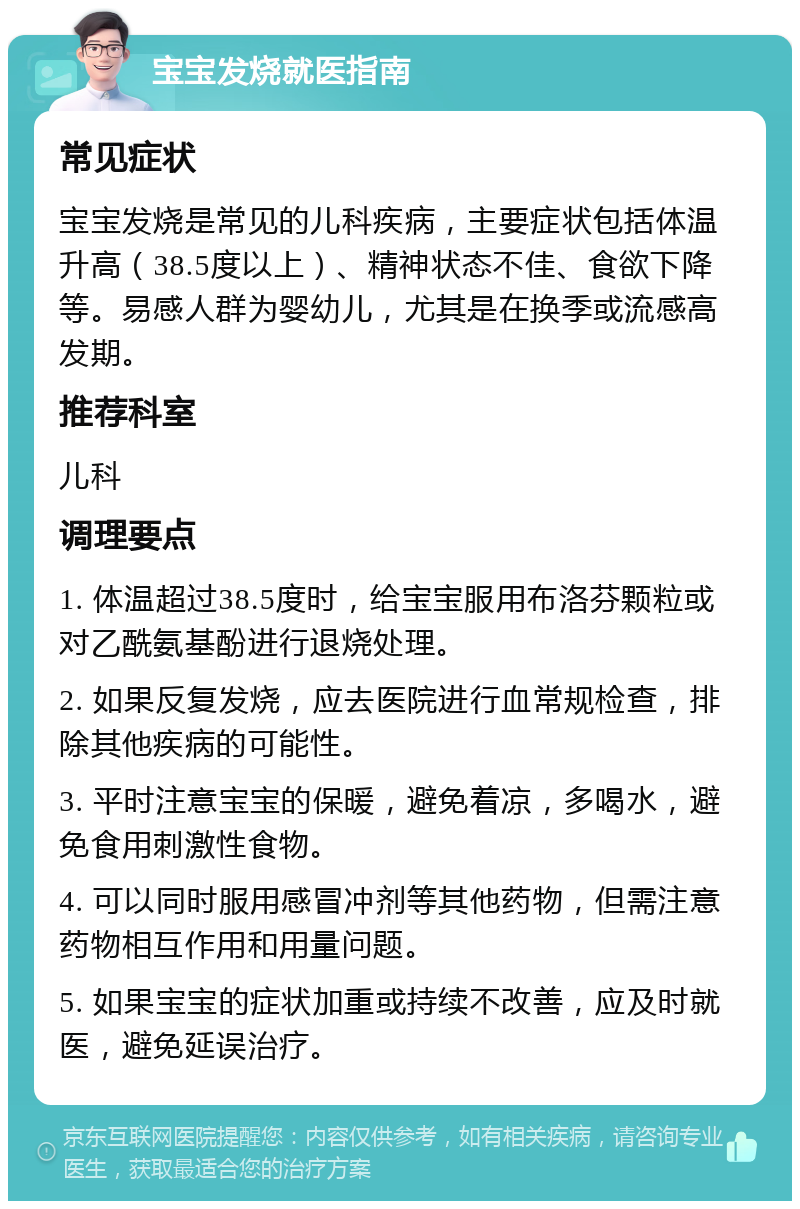 宝宝发烧就医指南 常见症状 宝宝发烧是常见的儿科疾病，主要症状包括体温升高（38.5度以上）、精神状态不佳、食欲下降等。易感人群为婴幼儿，尤其是在换季或流感高发期。 推荐科室 儿科 调理要点 1. 体温超过38.5度时，给宝宝服用布洛芬颗粒或对乙酰氨基酚进行退烧处理。 2. 如果反复发烧，应去医院进行血常规检查，排除其他疾病的可能性。 3. 平时注意宝宝的保暖，避免着凉，多喝水，避免食用刺激性食物。 4. 可以同时服用感冒冲剂等其他药物，但需注意药物相互作用和用量问题。 5. 如果宝宝的症状加重或持续不改善，应及时就医，避免延误治疗。