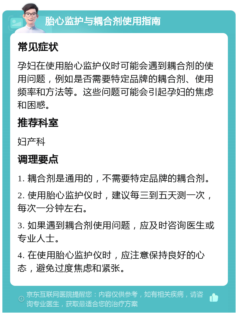 胎心监护与耦合剂使用指南 常见症状 孕妇在使用胎心监护仪时可能会遇到耦合剂的使用问题，例如是否需要特定品牌的耦合剂、使用频率和方法等。这些问题可能会引起孕妇的焦虑和困惑。 推荐科室 妇产科 调理要点 1. 耦合剂是通用的，不需要特定品牌的耦合剂。 2. 使用胎心监护仪时，建议每三到五天测一次，每次一分钟左右。 3. 如果遇到耦合剂使用问题，应及时咨询医生或专业人士。 4. 在使用胎心监护仪时，应注意保持良好的心态，避免过度焦虑和紧张。