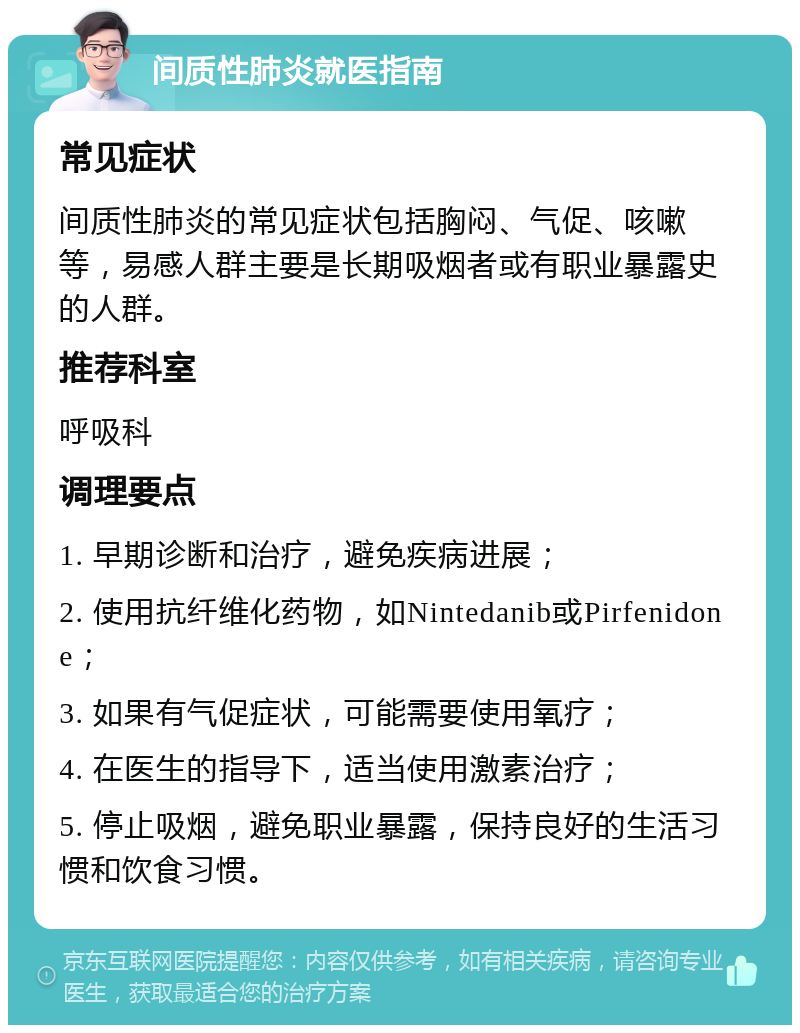 间质性肺炎就医指南 常见症状 间质性肺炎的常见症状包括胸闷、气促、咳嗽等，易感人群主要是长期吸烟者或有职业暴露史的人群。 推荐科室 呼吸科 调理要点 1. 早期诊断和治疗，避免疾病进展； 2. 使用抗纤维化药物，如Nintedanib或Pirfenidone； 3. 如果有气促症状，可能需要使用氧疗； 4. 在医生的指导下，适当使用激素治疗； 5. 停止吸烟，避免职业暴露，保持良好的生活习惯和饮食习惯。