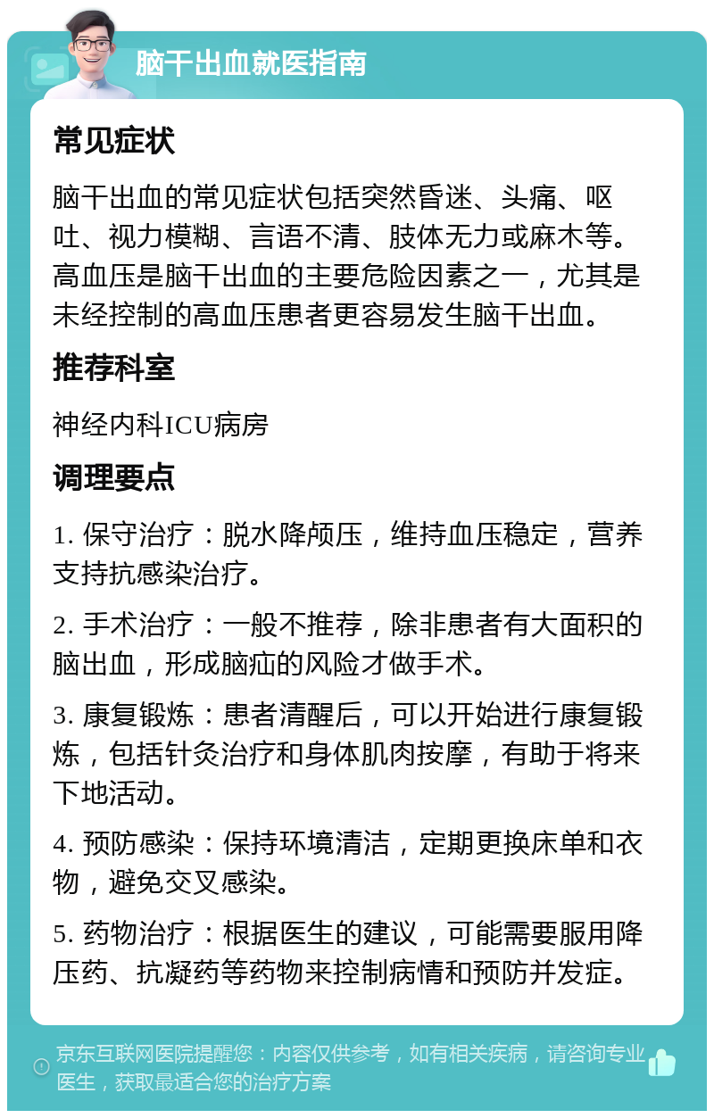 脑干出血就医指南 常见症状 脑干出血的常见症状包括突然昏迷、头痛、呕吐、视力模糊、言语不清、肢体无力或麻木等。高血压是脑干出血的主要危险因素之一，尤其是未经控制的高血压患者更容易发生脑干出血。 推荐科室 神经内科ICU病房 调理要点 1. 保守治疗：脱水降颅压，维持血压稳定，营养支持抗感染治疗。 2. 手术治疗：一般不推荐，除非患者有大面积的脑出血，形成脑疝的风险才做手术。 3. 康复锻炼：患者清醒后，可以开始进行康复锻炼，包括针灸治疗和身体肌肉按摩，有助于将来下地活动。 4. 预防感染：保持环境清洁，定期更换床单和衣物，避免交叉感染。 5. 药物治疗：根据医生的建议，可能需要服用降压药、抗凝药等药物来控制病情和预防并发症。