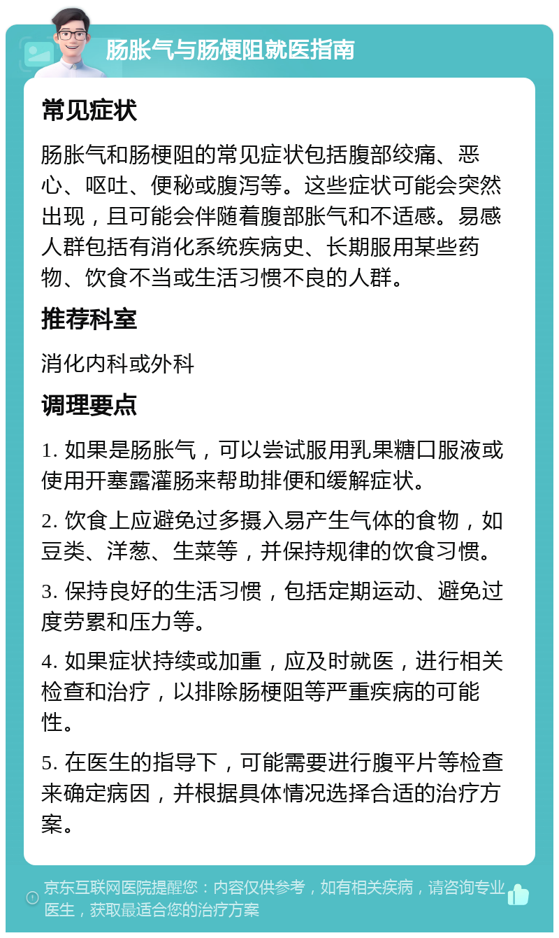 肠胀气与肠梗阻就医指南 常见症状 肠胀气和肠梗阻的常见症状包括腹部绞痛、恶心、呕吐、便秘或腹泻等。这些症状可能会突然出现，且可能会伴随着腹部胀气和不适感。易感人群包括有消化系统疾病史、长期服用某些药物、饮食不当或生活习惯不良的人群。 推荐科室 消化内科或外科 调理要点 1. 如果是肠胀气，可以尝试服用乳果糖口服液或使用开塞露灌肠来帮助排便和缓解症状。 2. 饮食上应避免过多摄入易产生气体的食物，如豆类、洋葱、生菜等，并保持规律的饮食习惯。 3. 保持良好的生活习惯，包括定期运动、避免过度劳累和压力等。 4. 如果症状持续或加重，应及时就医，进行相关检查和治疗，以排除肠梗阻等严重疾病的可能性。 5. 在医生的指导下，可能需要进行腹平片等检查来确定病因，并根据具体情况选择合适的治疗方案。