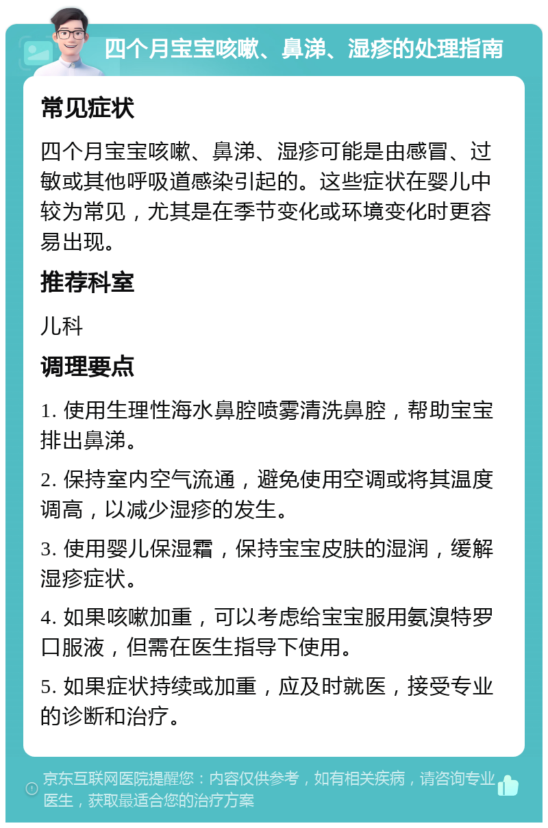 四个月宝宝咳嗽、鼻涕、湿疹的处理指南 常见症状 四个月宝宝咳嗽、鼻涕、湿疹可能是由感冒、过敏或其他呼吸道感染引起的。这些症状在婴儿中较为常见，尤其是在季节变化或环境变化时更容易出现。 推荐科室 儿科 调理要点 1. 使用生理性海水鼻腔喷雾清洗鼻腔，帮助宝宝排出鼻涕。 2. 保持室内空气流通，避免使用空调或将其温度调高，以减少湿疹的发生。 3. 使用婴儿保湿霜，保持宝宝皮肤的湿润，缓解湿疹症状。 4. 如果咳嗽加重，可以考虑给宝宝服用氨溴特罗口服液，但需在医生指导下使用。 5. 如果症状持续或加重，应及时就医，接受专业的诊断和治疗。