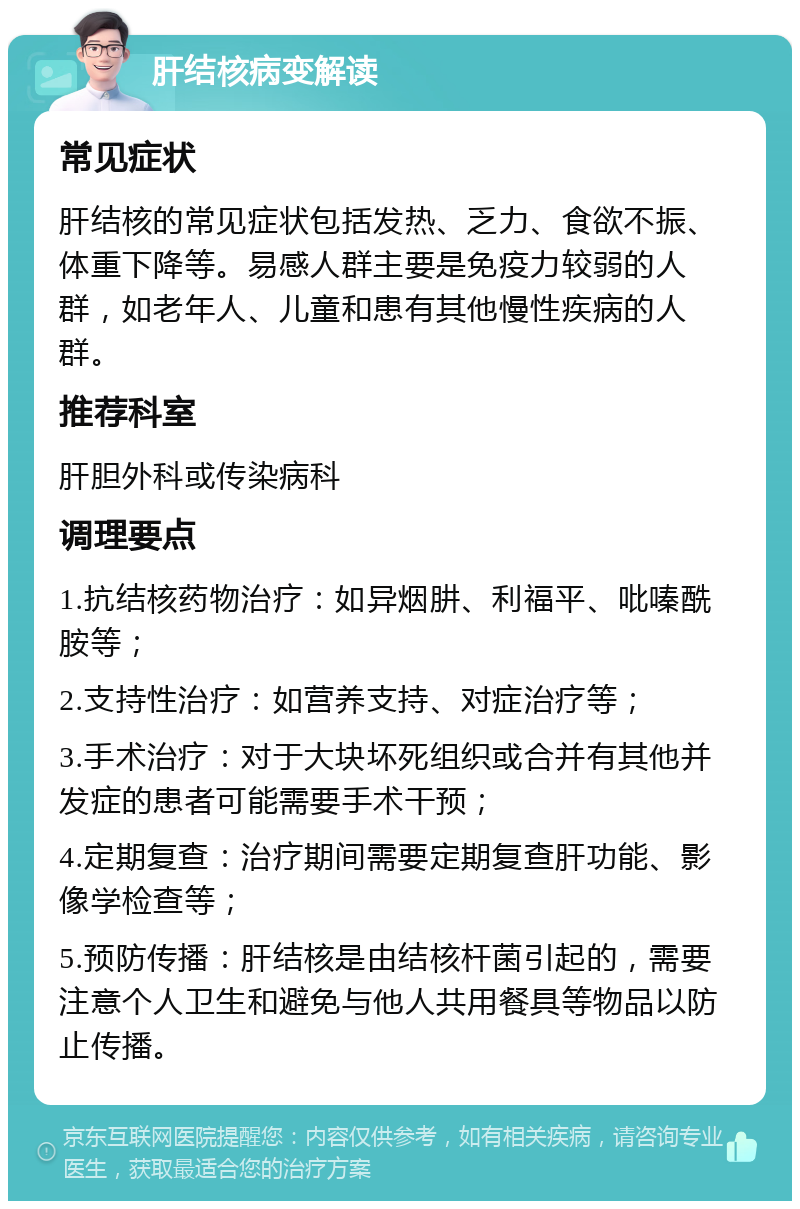 肝结核病变解读 常见症状 肝结核的常见症状包括发热、乏力、食欲不振、体重下降等。易感人群主要是免疫力较弱的人群，如老年人、儿童和患有其他慢性疾病的人群。 推荐科室 肝胆外科或传染病科 调理要点 1.抗结核药物治疗：如异烟肼、利福平、吡嗪酰胺等； 2.支持性治疗：如营养支持、对症治疗等； 3.手术治疗：对于大块坏死组织或合并有其他并发症的患者可能需要手术干预； 4.定期复查：治疗期间需要定期复查肝功能、影像学检查等； 5.预防传播：肝结核是由结核杆菌引起的，需要注意个人卫生和避免与他人共用餐具等物品以防止传播。