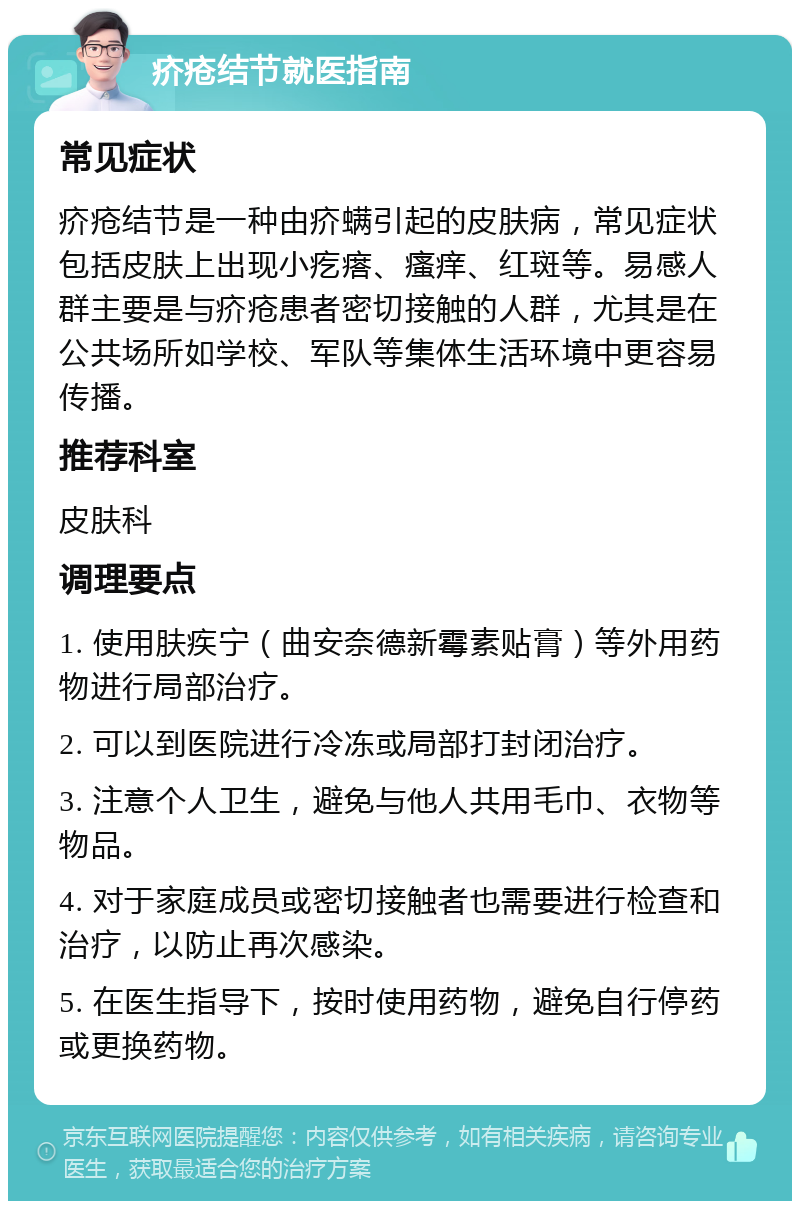 疥疮结节就医指南 常见症状 疥疮结节是一种由疥螨引起的皮肤病，常见症状包括皮肤上出现小疙瘩、瘙痒、红斑等。易感人群主要是与疥疮患者密切接触的人群，尤其是在公共场所如学校、军队等集体生活环境中更容易传播。 推荐科室 皮肤科 调理要点 1. 使用肤疾宁（曲安奈德新霉素贴膏）等外用药物进行局部治疗。 2. 可以到医院进行冷冻或局部打封闭治疗。 3. 注意个人卫生，避免与他人共用毛巾、衣物等物品。 4. 对于家庭成员或密切接触者也需要进行检查和治疗，以防止再次感染。 5. 在医生指导下，按时使用药物，避免自行停药或更换药物。