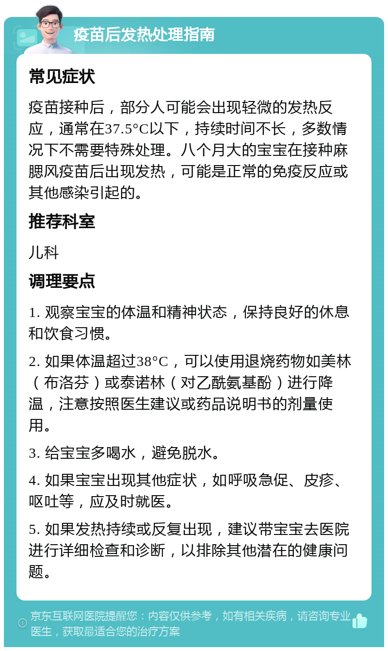 疫苗后发热处理指南 常见症状 疫苗接种后，部分人可能会出现轻微的发热反应，通常在37.5°C以下，持续时间不长，多数情况下不需要特殊处理。八个月大的宝宝在接种麻腮风疫苗后出现发热，可能是正常的免疫反应或其他感染引起的。 推荐科室 儿科 调理要点 1. 观察宝宝的体温和精神状态，保持良好的休息和饮食习惯。 2. 如果体温超过38°C，可以使用退烧药物如美林（布洛芬）或泰诺林（对乙酰氨基酚）进行降温，注意按照医生建议或药品说明书的剂量使用。 3. 给宝宝多喝水，避免脱水。 4. 如果宝宝出现其他症状，如呼吸急促、皮疹、呕吐等，应及时就医。 5. 如果发热持续或反复出现，建议带宝宝去医院进行详细检查和诊断，以排除其他潜在的健康问题。