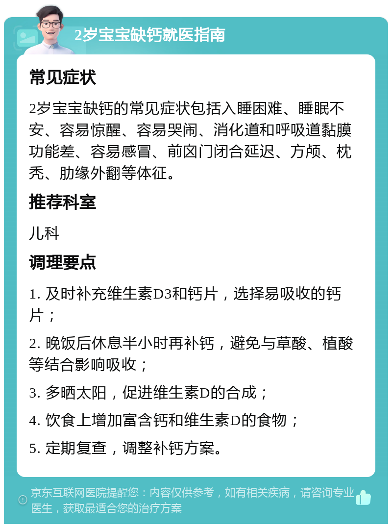 2岁宝宝缺钙就医指南 常见症状 2岁宝宝缺钙的常见症状包括入睡困难、睡眠不安、容易惊醒、容易哭闹、消化道和呼吸道黏膜功能差、容易感冒、前囟门闭合延迟、方颅、枕秃、肋缘外翻等体征。 推荐科室 儿科 调理要点 1. 及时补充维生素D3和钙片，选择易吸收的钙片； 2. 晚饭后休息半小时再补钙，避免与草酸、植酸等结合影响吸收； 3. 多晒太阳，促进维生素D的合成； 4. 饮食上增加富含钙和维生素D的食物； 5. 定期复查，调整补钙方案。