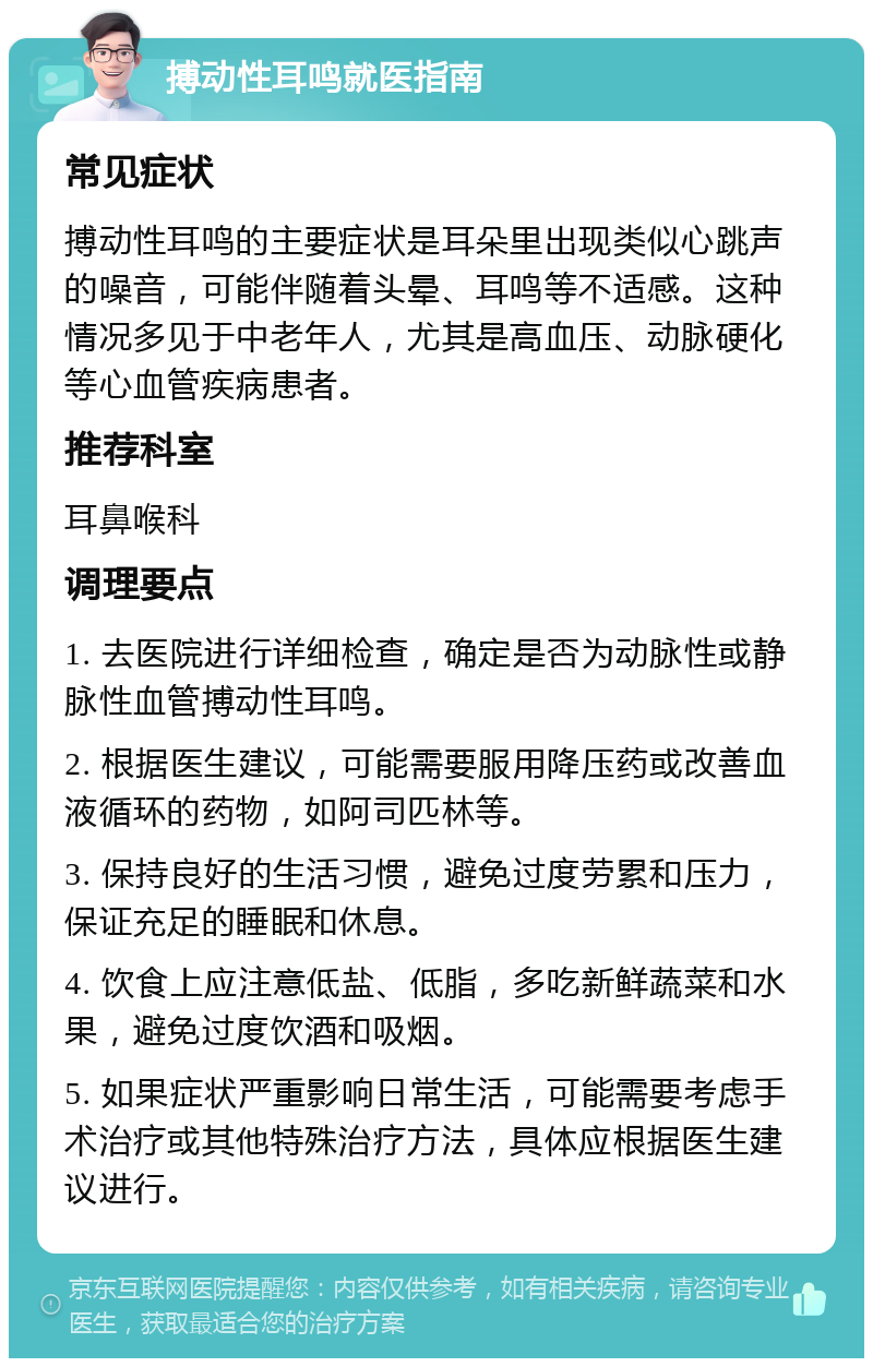 搏动性耳鸣就医指南 常见症状 搏动性耳鸣的主要症状是耳朵里出现类似心跳声的噪音，可能伴随着头晕、耳鸣等不适感。这种情况多见于中老年人，尤其是高血压、动脉硬化等心血管疾病患者。 推荐科室 耳鼻喉科 调理要点 1. 去医院进行详细检查，确定是否为动脉性或静脉性血管搏动性耳鸣。 2. 根据医生建议，可能需要服用降压药或改善血液循环的药物，如阿司匹林等。 3. 保持良好的生活习惯，避免过度劳累和压力，保证充足的睡眠和休息。 4. 饮食上应注意低盐、低脂，多吃新鲜蔬菜和水果，避免过度饮酒和吸烟。 5. 如果症状严重影响日常生活，可能需要考虑手术治疗或其他特殊治疗方法，具体应根据医生建议进行。