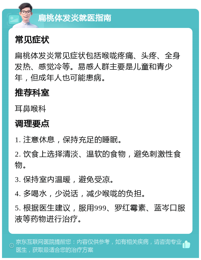 扁桃体发炎就医指南 常见症状 扁桃体发炎常见症状包括喉咙疼痛、头疼、全身发热、感觉冷等。易感人群主要是儿童和青少年，但成年人也可能患病。 推荐科室 耳鼻喉科 调理要点 1. 注意休息，保持充足的睡眠。 2. 饮食上选择清淡、温软的食物，避免刺激性食物。 3. 保持室内温暖，避免受凉。 4. 多喝水，少说话，减少喉咙的负担。 5. 根据医生建议，服用999、罗红霉素、蓝岑口服液等药物进行治疗。