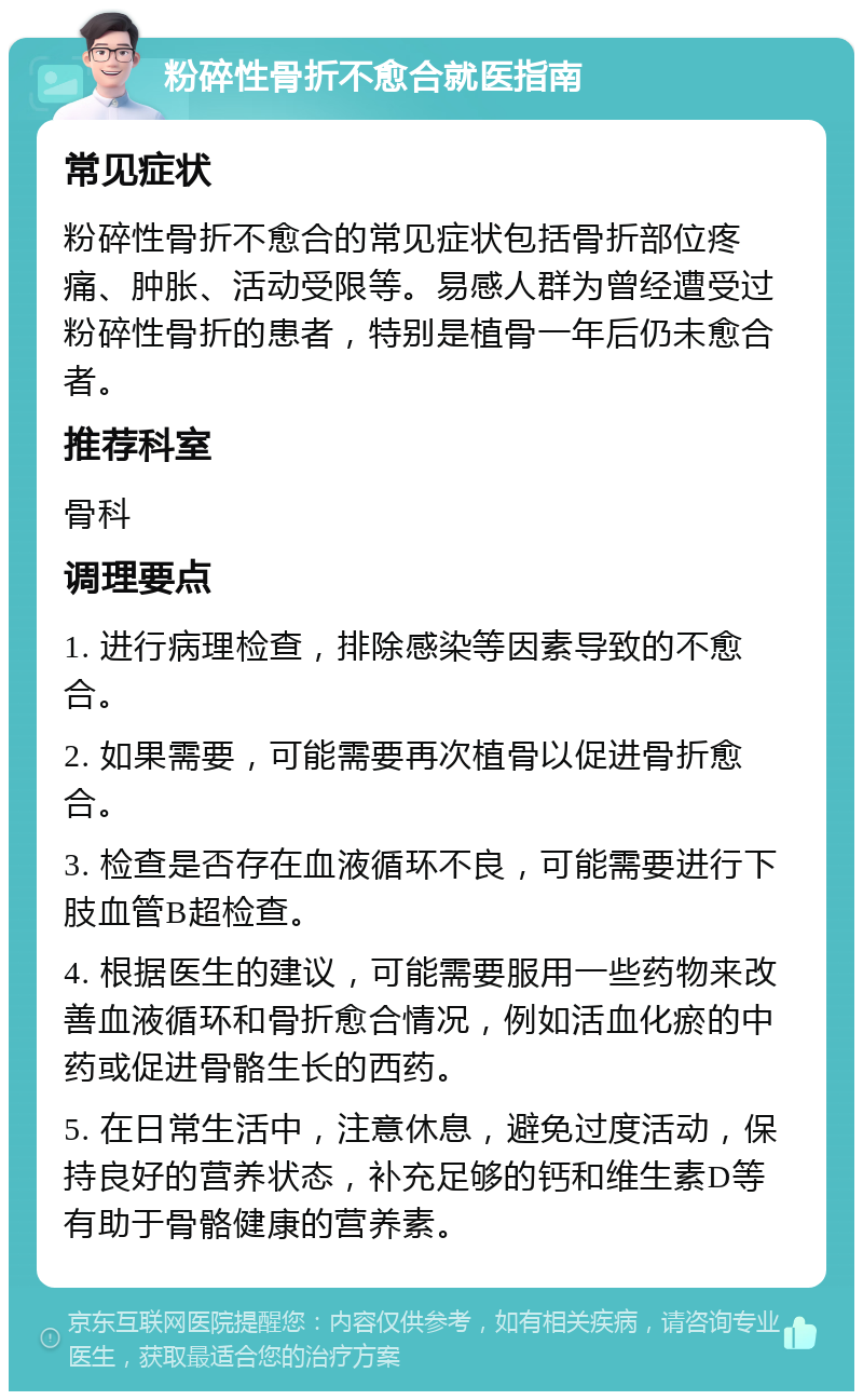 粉碎性骨折不愈合就医指南 常见症状 粉碎性骨折不愈合的常见症状包括骨折部位疼痛、肿胀、活动受限等。易感人群为曾经遭受过粉碎性骨折的患者，特别是植骨一年后仍未愈合者。 推荐科室 骨科 调理要点 1. 进行病理检查，排除感染等因素导致的不愈合。 2. 如果需要，可能需要再次植骨以促进骨折愈合。 3. 检查是否存在血液循环不良，可能需要进行下肢血管B超检查。 4. 根据医生的建议，可能需要服用一些药物来改善血液循环和骨折愈合情况，例如活血化瘀的中药或促进骨骼生长的西药。 5. 在日常生活中，注意休息，避免过度活动，保持良好的营养状态，补充足够的钙和维生素D等有助于骨骼健康的营养素。