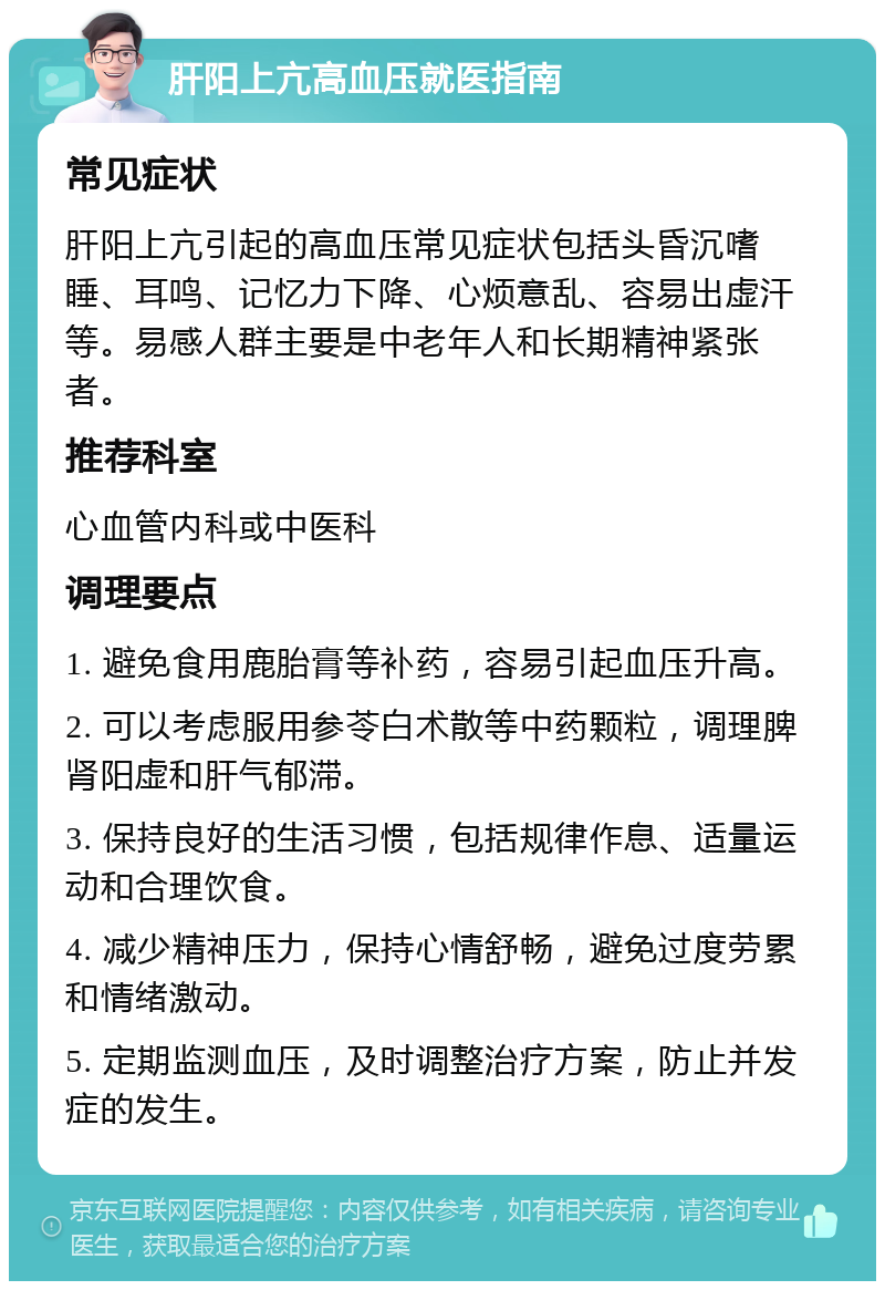 肝阳上亢高血压就医指南 常见症状 肝阳上亢引起的高血压常见症状包括头昏沉嗜睡、耳鸣、记忆力下降、心烦意乱、容易出虚汗等。易感人群主要是中老年人和长期精神紧张者。 推荐科室 心血管内科或中医科 调理要点 1. 避免食用鹿胎膏等补药，容易引起血压升高。 2. 可以考虑服用参苓白术散等中药颗粒，调理脾肾阳虚和肝气郁滞。 3. 保持良好的生活习惯，包括规律作息、适量运动和合理饮食。 4. 减少精神压力，保持心情舒畅，避免过度劳累和情绪激动。 5. 定期监测血压，及时调整治疗方案，防止并发症的发生。