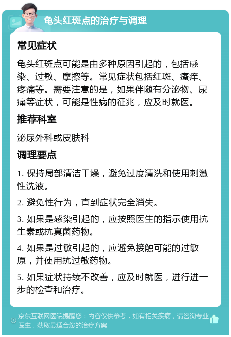 龟头红斑点的治疗与调理 常见症状 龟头红斑点可能是由多种原因引起的，包括感染、过敏、摩擦等。常见症状包括红斑、瘙痒、疼痛等。需要注意的是，如果伴随有分泌物、尿痛等症状，可能是性病的征兆，应及时就医。 推荐科室 泌尿外科或皮肤科 调理要点 1. 保持局部清洁干燥，避免过度清洗和使用刺激性洗液。 2. 避免性行为，直到症状完全消失。 3. 如果是感染引起的，应按照医生的指示使用抗生素或抗真菌药物。 4. 如果是过敏引起的，应避免接触可能的过敏原，并使用抗过敏药物。 5. 如果症状持续不改善，应及时就医，进行进一步的检查和治疗。