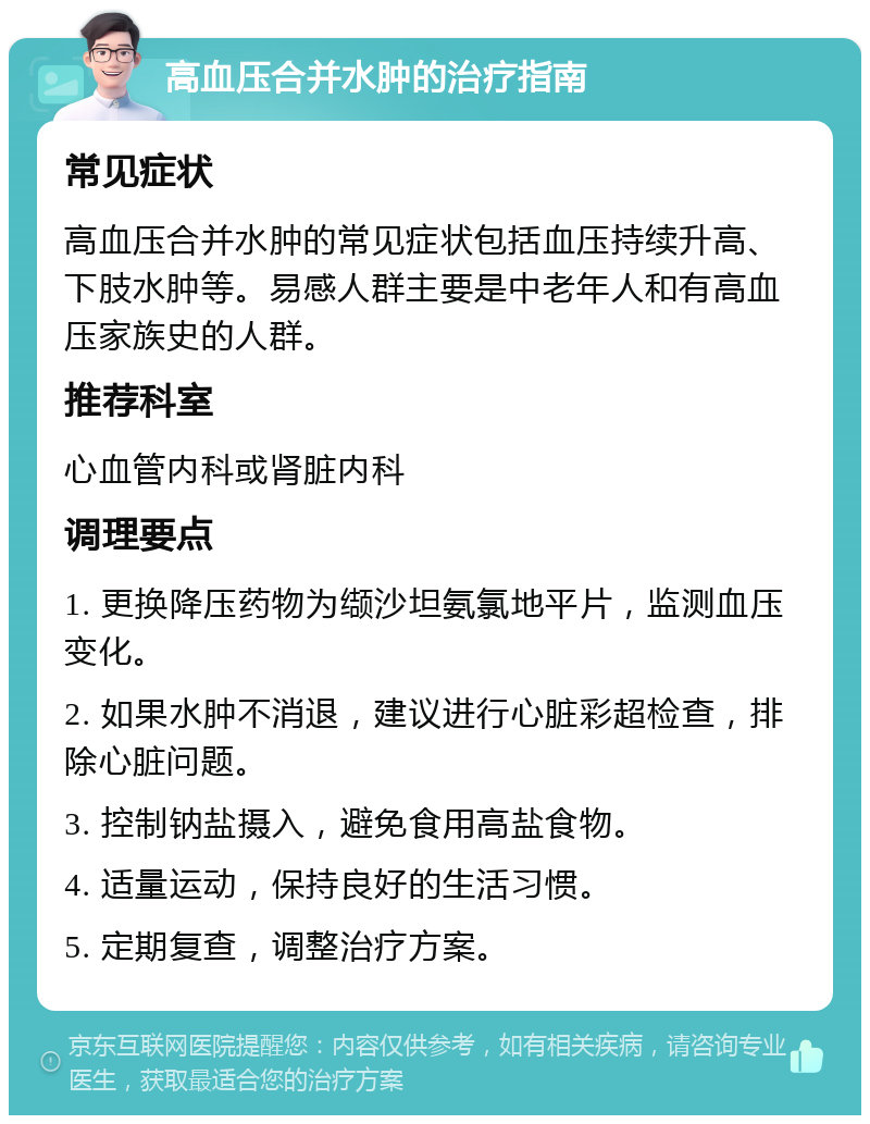 高血压合并水肿的治疗指南 常见症状 高血压合并水肿的常见症状包括血压持续升高、下肢水肿等。易感人群主要是中老年人和有高血压家族史的人群。 推荐科室 心血管内科或肾脏内科 调理要点 1. 更换降压药物为缬沙坦氨氯地平片，监测血压变化。 2. 如果水肿不消退，建议进行心脏彩超检查，排除心脏问题。 3. 控制钠盐摄入，避免食用高盐食物。 4. 适量运动，保持良好的生活习惯。 5. 定期复查，调整治疗方案。