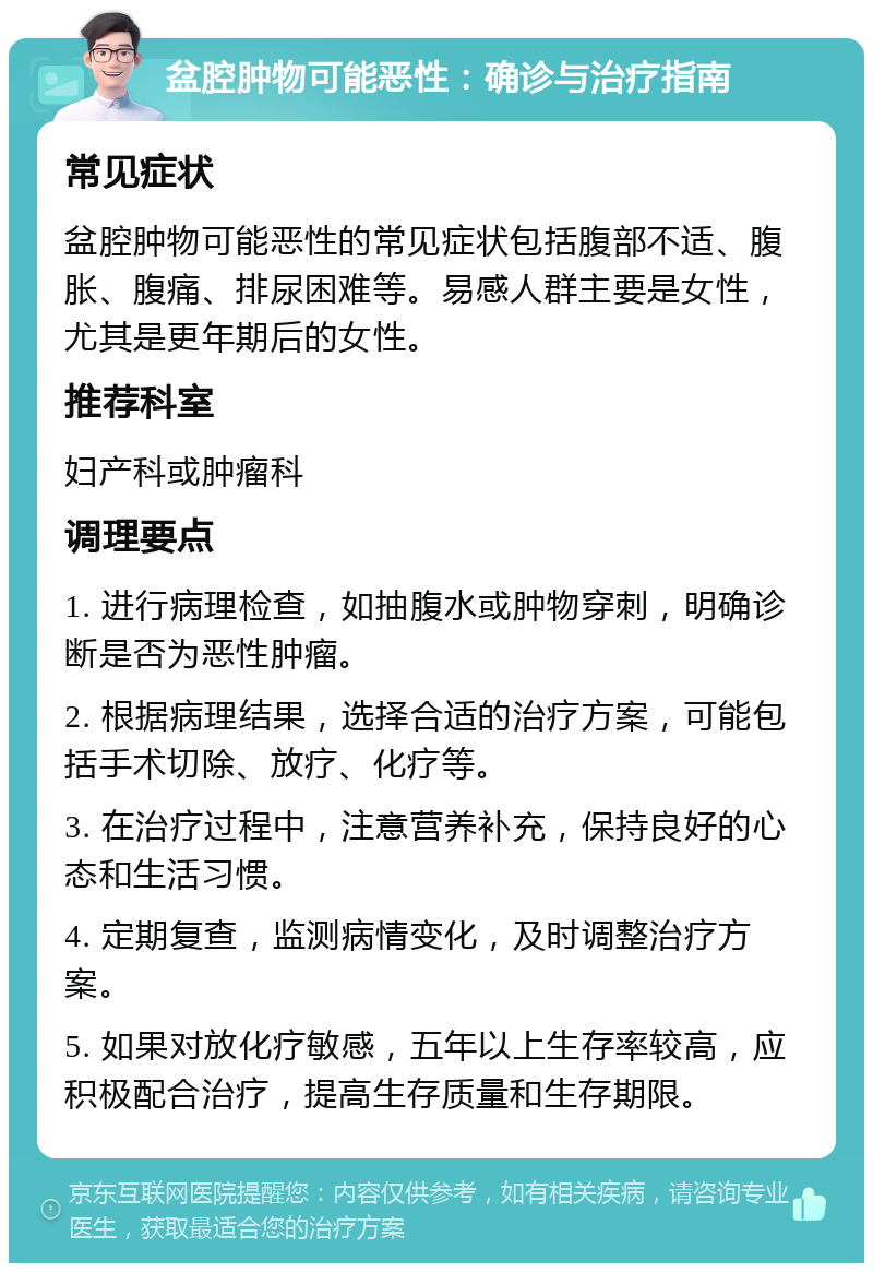 盆腔肿物可能恶性：确诊与治疗指南 常见症状 盆腔肿物可能恶性的常见症状包括腹部不适、腹胀、腹痛、排尿困难等。易感人群主要是女性，尤其是更年期后的女性。 推荐科室 妇产科或肿瘤科 调理要点 1. 进行病理检查，如抽腹水或肿物穿刺，明确诊断是否为恶性肿瘤。 2. 根据病理结果，选择合适的治疗方案，可能包括手术切除、放疗、化疗等。 3. 在治疗过程中，注意营养补充，保持良好的心态和生活习惯。 4. 定期复查，监测病情变化，及时调整治疗方案。 5. 如果对放化疗敏感，五年以上生存率较高，应积极配合治疗，提高生存质量和生存期限。