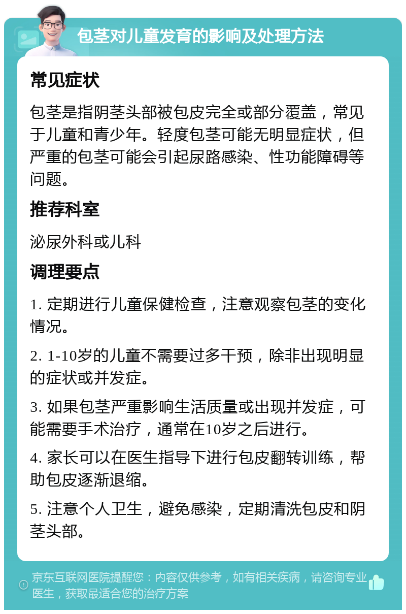 包茎对儿童发育的影响及处理方法 常见症状 包茎是指阴茎头部被包皮完全或部分覆盖，常见于儿童和青少年。轻度包茎可能无明显症状，但严重的包茎可能会引起尿路感染、性功能障碍等问题。 推荐科室 泌尿外科或儿科 调理要点 1. 定期进行儿童保健检查，注意观察包茎的变化情况。 2. 1-10岁的儿童不需要过多干预，除非出现明显的症状或并发症。 3. 如果包茎严重影响生活质量或出现并发症，可能需要手术治疗，通常在10岁之后进行。 4. 家长可以在医生指导下进行包皮翻转训练，帮助包皮逐渐退缩。 5. 注意个人卫生，避免感染，定期清洗包皮和阴茎头部。