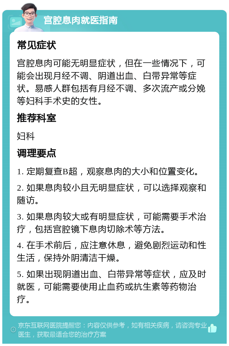 宫腔息肉就医指南 常见症状 宫腔息肉可能无明显症状，但在一些情况下，可能会出现月经不调、阴道出血、白带异常等症状。易感人群包括有月经不调、多次流产或分娩等妇科手术史的女性。 推荐科室 妇科 调理要点 1. 定期复查B超，观察息肉的大小和位置变化。 2. 如果息肉较小且无明显症状，可以选择观察和随访。 3. 如果息肉较大或有明显症状，可能需要手术治疗，包括宫腔镜下息肉切除术等方法。 4. 在手术前后，应注意休息，避免剧烈运动和性生活，保持外阴清洁干燥。 5. 如果出现阴道出血、白带异常等症状，应及时就医，可能需要使用止血药或抗生素等药物治疗。