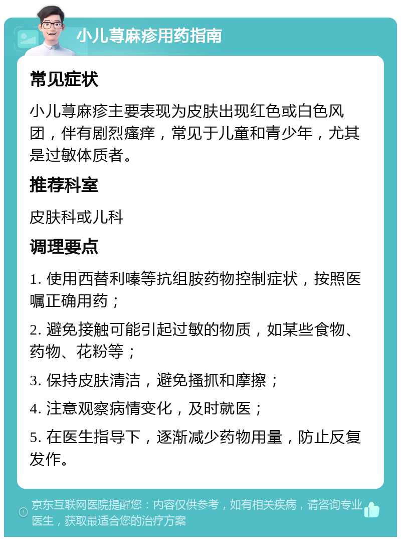 小儿荨麻疹用药指南 常见症状 小儿荨麻疹主要表现为皮肤出现红色或白色风团，伴有剧烈瘙痒，常见于儿童和青少年，尤其是过敏体质者。 推荐科室 皮肤科或儿科 调理要点 1. 使用西替利嗪等抗组胺药物控制症状，按照医嘱正确用药； 2. 避免接触可能引起过敏的物质，如某些食物、药物、花粉等； 3. 保持皮肤清洁，避免搔抓和摩擦； 4. 注意观察病情变化，及时就医； 5. 在医生指导下，逐渐减少药物用量，防止反复发作。