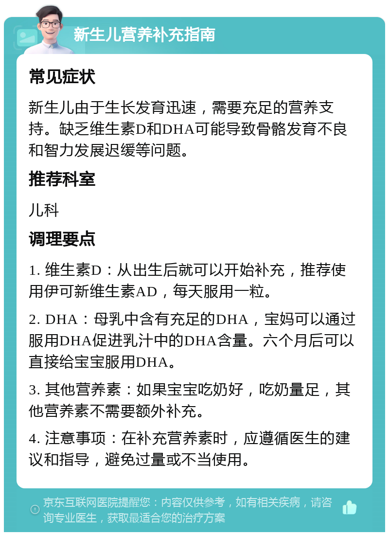 新生儿营养补充指南 常见症状 新生儿由于生长发育迅速，需要充足的营养支持。缺乏维生素D和DHA可能导致骨骼发育不良和智力发展迟缓等问题。 推荐科室 儿科 调理要点 1. 维生素D：从出生后就可以开始补充，推荐使用伊可新维生素AD，每天服用一粒。 2. DHA：母乳中含有充足的DHA，宝妈可以通过服用DHA促进乳汁中的DHA含量。六个月后可以直接给宝宝服用DHA。 3. 其他营养素：如果宝宝吃奶好，吃奶量足，其他营养素不需要额外补充。 4. 注意事项：在补充营养素时，应遵循医生的建议和指导，避免过量或不当使用。