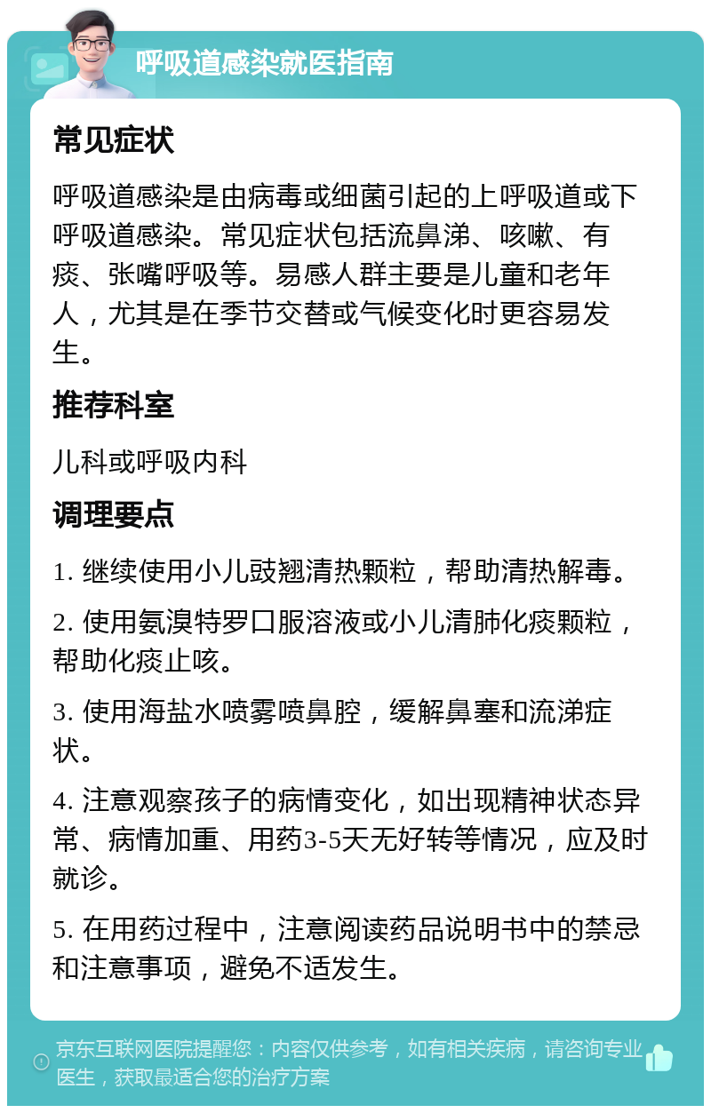 呼吸道感染就医指南 常见症状 呼吸道感染是由病毒或细菌引起的上呼吸道或下呼吸道感染。常见症状包括流鼻涕、咳嗽、有痰、张嘴呼吸等。易感人群主要是儿童和老年人，尤其是在季节交替或气候变化时更容易发生。 推荐科室 儿科或呼吸内科 调理要点 1. 继续使用小儿豉翘清热颗粒，帮助清热解毒。 2. 使用氨溴特罗口服溶液或小儿清肺化痰颗粒，帮助化痰止咳。 3. 使用海盐水喷雾喷鼻腔，缓解鼻塞和流涕症状。 4. 注意观察孩子的病情变化，如出现精神状态异常、病情加重、用药3-5天无好转等情况，应及时就诊。 5. 在用药过程中，注意阅读药品说明书中的禁忌和注意事项，避免不适发生。