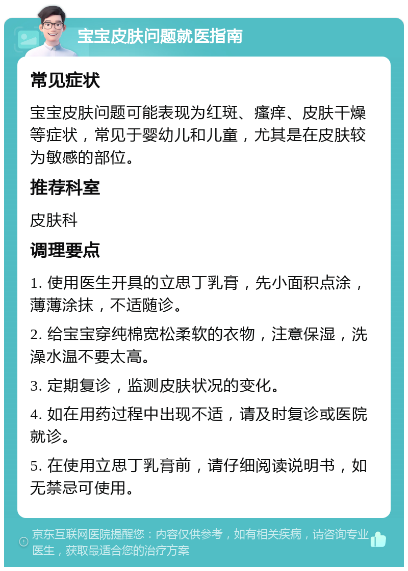 宝宝皮肤问题就医指南 常见症状 宝宝皮肤问题可能表现为红斑、瘙痒、皮肤干燥等症状，常见于婴幼儿和儿童，尤其是在皮肤较为敏感的部位。 推荐科室 皮肤科 调理要点 1. 使用医生开具的立思丁乳膏，先小面积点涂，薄薄涂抹，不适随诊。 2. 给宝宝穿纯棉宽松柔软的衣物，注意保湿，洗澡水温不要太高。 3. 定期复诊，监测皮肤状况的变化。 4. 如在用药过程中出现不适，请及时复诊或医院就诊。 5. 在使用立思丁乳膏前，请仔细阅读说明书，如无禁忌可使用。