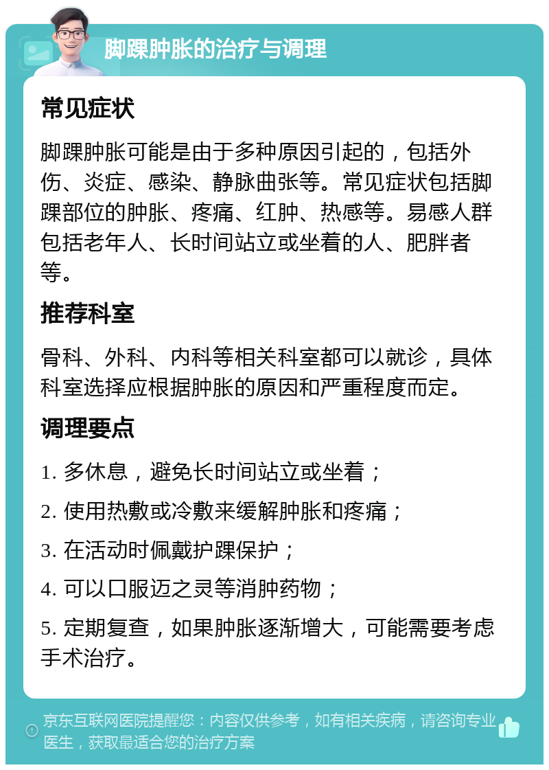 脚踝肿胀的治疗与调理 常见症状 脚踝肿胀可能是由于多种原因引起的，包括外伤、炎症、感染、静脉曲张等。常见症状包括脚踝部位的肿胀、疼痛、红肿、热感等。易感人群包括老年人、长时间站立或坐着的人、肥胖者等。 推荐科室 骨科、外科、内科等相关科室都可以就诊，具体科室选择应根据肿胀的原因和严重程度而定。 调理要点 1. 多休息，避免长时间站立或坐着； 2. 使用热敷或冷敷来缓解肿胀和疼痛； 3. 在活动时佩戴护踝保护； 4. 可以口服迈之灵等消肿药物； 5. 定期复查，如果肿胀逐渐增大，可能需要考虑手术治疗。