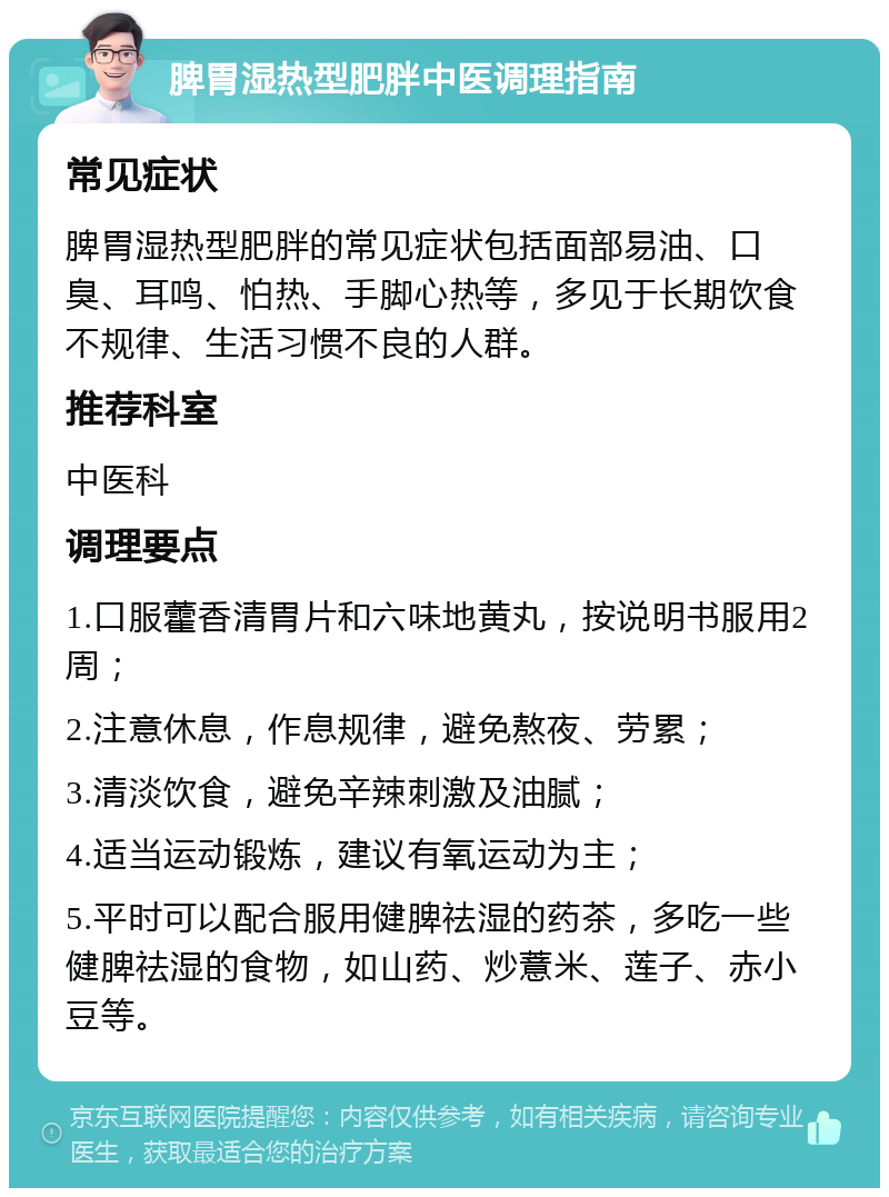 脾胃湿热型肥胖中医调理指南 常见症状 脾胃湿热型肥胖的常见症状包括面部易油、口臭、耳鸣、怕热、手脚心热等，多见于长期饮食不规律、生活习惯不良的人群。 推荐科室 中医科 调理要点 1.口服藿香清胃片和六味地黄丸，按说明书服用2周； 2.注意休息，作息规律，避免熬夜、劳累； 3.清淡饮食，避免辛辣刺激及油腻； 4.适当运动锻炼，建议有氧运动为主； 5.平时可以配合服用健脾祛湿的药茶，多吃一些健脾祛湿的食物，如山药、炒薏米、莲子、赤小豆等。