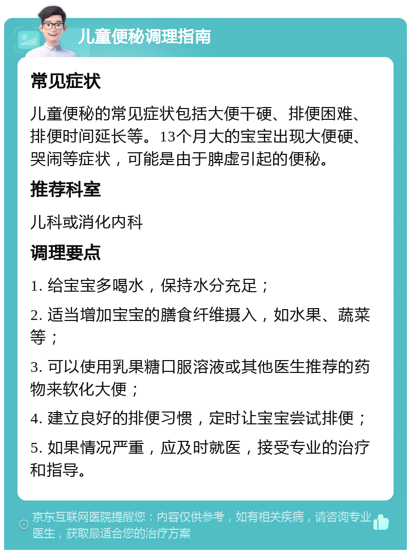 儿童便秘调理指南 常见症状 儿童便秘的常见症状包括大便干硬、排便困难、排便时间延长等。13个月大的宝宝出现大便硬、哭闹等症状，可能是由于脾虚引起的便秘。 推荐科室 儿科或消化内科 调理要点 1. 给宝宝多喝水，保持水分充足； 2. 适当增加宝宝的膳食纤维摄入，如水果、蔬菜等； 3. 可以使用乳果糖口服溶液或其他医生推荐的药物来软化大便； 4. 建立良好的排便习惯，定时让宝宝尝试排便； 5. 如果情况严重，应及时就医，接受专业的治疗和指导。