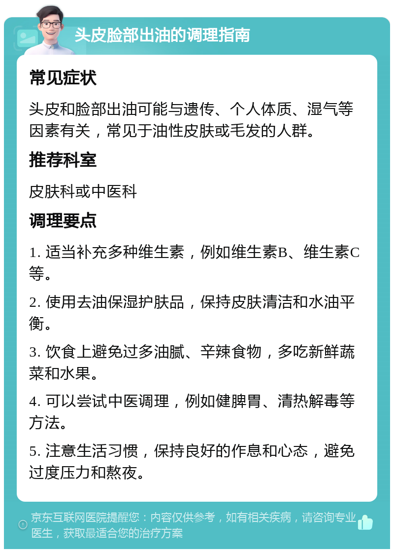 头皮脸部出油的调理指南 常见症状 头皮和脸部出油可能与遗传、个人体质、湿气等因素有关，常见于油性皮肤或毛发的人群。 推荐科室 皮肤科或中医科 调理要点 1. 适当补充多种维生素，例如维生素B、维生素C等。 2. 使用去油保湿护肤品，保持皮肤清洁和水油平衡。 3. 饮食上避免过多油腻、辛辣食物，多吃新鲜蔬菜和水果。 4. 可以尝试中医调理，例如健脾胃、清热解毒等方法。 5. 注意生活习惯，保持良好的作息和心态，避免过度压力和熬夜。