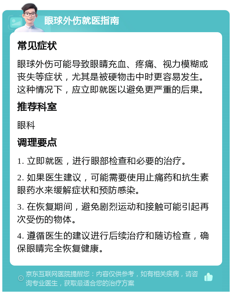 眼球外伤就医指南 常见症状 眼球外伤可能导致眼睛充血、疼痛、视力模糊或丧失等症状，尤其是被硬物击中时更容易发生。这种情况下，应立即就医以避免更严重的后果。 推荐科室 眼科 调理要点 1. 立即就医，进行眼部检查和必要的治疗。 2. 如果医生建议，可能需要使用止痛药和抗生素眼药水来缓解症状和预防感染。 3. 在恢复期间，避免剧烈运动和接触可能引起再次受伤的物体。 4. 遵循医生的建议进行后续治疗和随访检查，确保眼睛完全恢复健康。