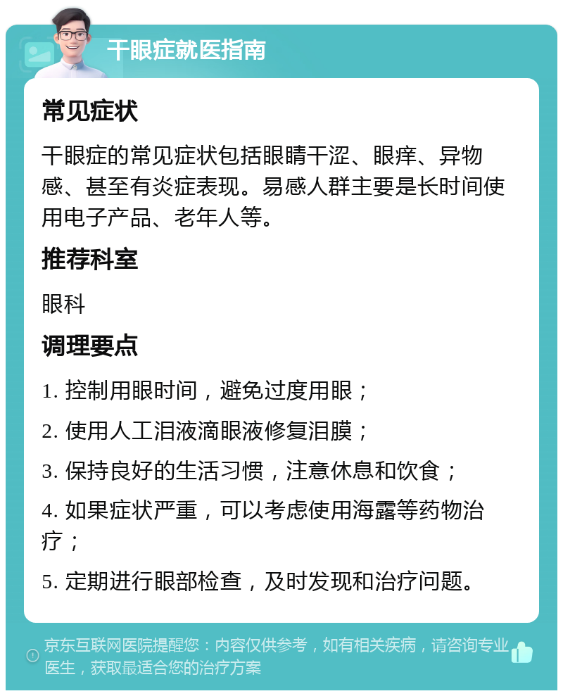 干眼症就医指南 常见症状 干眼症的常见症状包括眼睛干涩、眼痒、异物感、甚至有炎症表现。易感人群主要是长时间使用电子产品、老年人等。 推荐科室 眼科 调理要点 1. 控制用眼时间，避免过度用眼； 2. 使用人工泪液滴眼液修复泪膜； 3. 保持良好的生活习惯，注意休息和饮食； 4. 如果症状严重，可以考虑使用海露等药物治疗； 5. 定期进行眼部检查，及时发现和治疗问题。