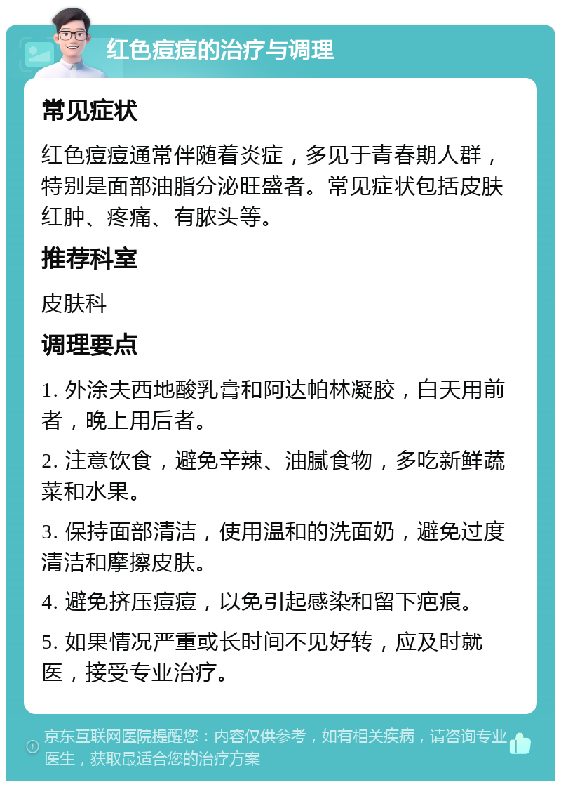 红色痘痘的治疗与调理 常见症状 红色痘痘通常伴随着炎症，多见于青春期人群，特别是面部油脂分泌旺盛者。常见症状包括皮肤红肿、疼痛、有脓头等。 推荐科室 皮肤科 调理要点 1. 外涂夫西地酸乳膏和阿达帕林凝胶，白天用前者，晚上用后者。 2. 注意饮食，避免辛辣、油腻食物，多吃新鲜蔬菜和水果。 3. 保持面部清洁，使用温和的洗面奶，避免过度清洁和摩擦皮肤。 4. 避免挤压痘痘，以免引起感染和留下疤痕。 5. 如果情况严重或长时间不见好转，应及时就医，接受专业治疗。