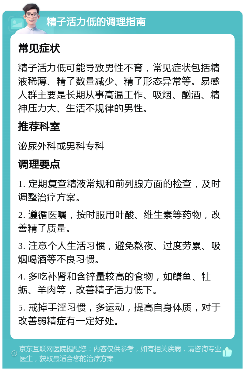 精子活力低的调理指南 常见症状 精子活力低可能导致男性不育，常见症状包括精液稀薄、精子数量减少、精子形态异常等。易感人群主要是长期从事高温工作、吸烟、酗酒、精神压力大、生活不规律的男性。 推荐科室 泌尿外科或男科专科 调理要点 1. 定期复查精液常规和前列腺方面的检查，及时调整治疗方案。 2. 遵循医嘱，按时服用叶酸、维生素等药物，改善精子质量。 3. 注意个人生活习惯，避免熬夜、过度劳累、吸烟喝酒等不良习惯。 4. 多吃补肾和含锌量较高的食物，如鳝鱼、牡蛎、羊肉等，改善精子活力低下。 5. 戒掉手淫习惯，多运动，提高自身体质，对于改善弱精症有一定好处。