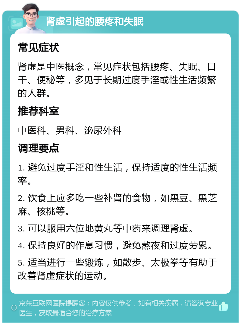 肾虚引起的腰疼和失眠 常见症状 肾虚是中医概念，常见症状包括腰疼、失眠、口干、便秘等，多见于长期过度手淫或性生活频繁的人群。 推荐科室 中医科、男科、泌尿外科 调理要点 1. 避免过度手淫和性生活，保持适度的性生活频率。 2. 饮食上应多吃一些补肾的食物，如黑豆、黑芝麻、核桃等。 3. 可以服用六位地黄丸等中药来调理肾虚。 4. 保持良好的作息习惯，避免熬夜和过度劳累。 5. 适当进行一些锻炼，如散步、太极拳等有助于改善肾虚症状的运动。