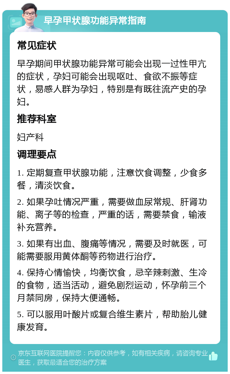 早孕甲状腺功能异常指南 常见症状 早孕期间甲状腺功能异常可能会出现一过性甲亢的症状，孕妇可能会出现呕吐、食欲不振等症状，易感人群为孕妇，特别是有既往流产史的孕妇。 推荐科室 妇产科 调理要点 1. 定期复查甲状腺功能，注意饮食调整，少食多餐，清淡饮食。 2. 如果孕吐情况严重，需要做血尿常规、肝肾功能、离子等的检查，严重的话，需要禁食，输液补充营养。 3. 如果有出血、腹痛等情况，需要及时就医，可能需要服用黄体酮等药物进行治疗。 4. 保持心情愉快，均衡饮食，忌辛辣刺激、生冷的食物，适当活动，避免剧烈运动，怀孕前三个月禁同房，保持大便通畅。 5. 可以服用叶酸片或复合维生素片，帮助胎儿健康发育。