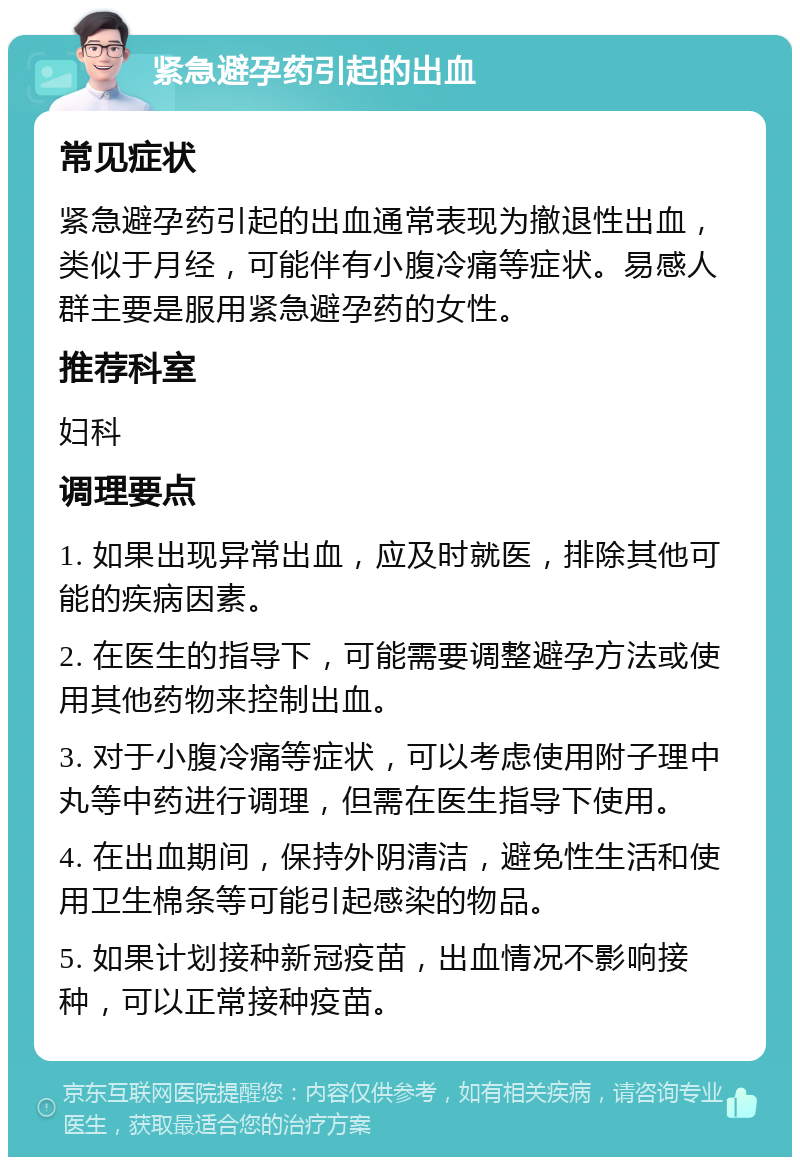 紧急避孕药引起的出血 常见症状 紧急避孕药引起的出血通常表现为撤退性出血，类似于月经，可能伴有小腹冷痛等症状。易感人群主要是服用紧急避孕药的女性。 推荐科室 妇科 调理要点 1. 如果出现异常出血，应及时就医，排除其他可能的疾病因素。 2. 在医生的指导下，可能需要调整避孕方法或使用其他药物来控制出血。 3. 对于小腹冷痛等症状，可以考虑使用附子理中丸等中药进行调理，但需在医生指导下使用。 4. 在出血期间，保持外阴清洁，避免性生活和使用卫生棉条等可能引起感染的物品。 5. 如果计划接种新冠疫苗，出血情况不影响接种，可以正常接种疫苗。