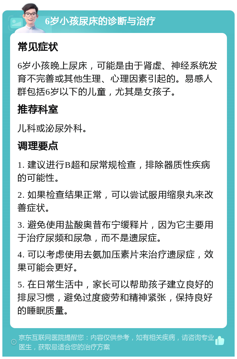 6岁小孩尿床的诊断与治疗 常见症状 6岁小孩晚上尿床，可能是由于肾虚、神经系统发育不完善或其他生理、心理因素引起的。易感人群包括6岁以下的儿童，尤其是女孩子。 推荐科室 儿科或泌尿外科。 调理要点 1. 建议进行B超和尿常规检查，排除器质性疾病的可能性。 2. 如果检查结果正常，可以尝试服用缩泉丸来改善症状。 3. 避免使用盐酸奥昔布宁缓释片，因为它主要用于治疗尿频和尿急，而不是遗尿症。 4. 可以考虑使用去氨加压素片来治疗遗尿症，效果可能会更好。 5. 在日常生活中，家长可以帮助孩子建立良好的排尿习惯，避免过度疲劳和精神紧张，保持良好的睡眠质量。