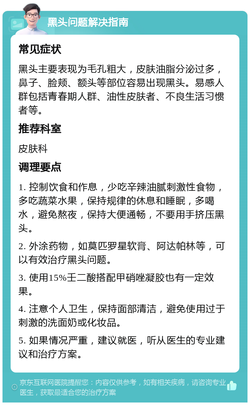 黑头问题解决指南 常见症状 黑头主要表现为毛孔粗大，皮肤油脂分泌过多，鼻子、脸颊、额头等部位容易出现黑头。易感人群包括青春期人群、油性皮肤者、不良生活习惯者等。 推荐科室 皮肤科 调理要点 1. 控制饮食和作息，少吃辛辣油腻刺激性食物，多吃蔬菜水果，保持规律的休息和睡眠，多喝水，避免熬夜，保持大便通畅，不要用手挤压黑头。 2. 外涂药物，如莫匹罗星软膏、阿达帕林等，可以有效治疗黑头问题。 3. 使用15%壬二酸搭配甲硝唑凝胶也有一定效果。 4. 注意个人卫生，保持面部清洁，避免使用过于刺激的洗面奶或化妆品。 5. 如果情况严重，建议就医，听从医生的专业建议和治疗方案。