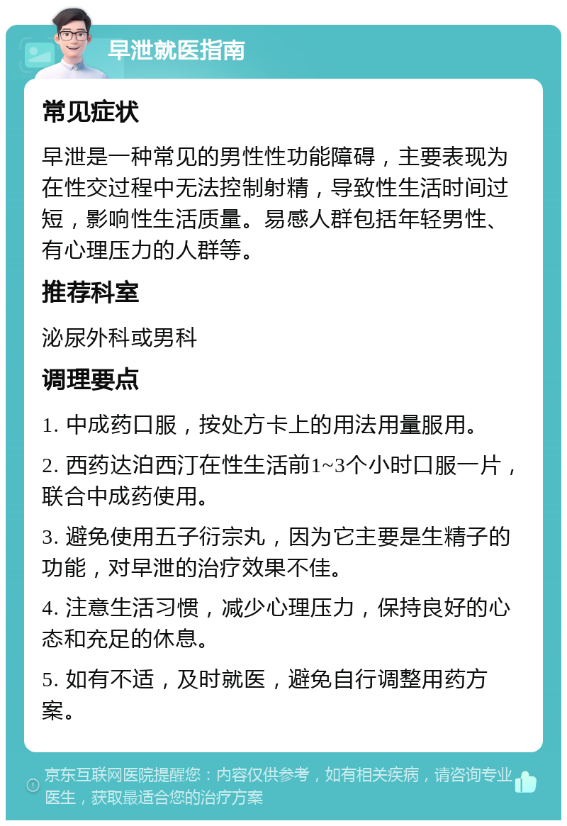 早泄就医指南 常见症状 早泄是一种常见的男性性功能障碍，主要表现为在性交过程中无法控制射精，导致性生活时间过短，影响性生活质量。易感人群包括年轻男性、有心理压力的人群等。 推荐科室 泌尿外科或男科 调理要点 1. 中成药口服，按处方卡上的用法用量服用。 2. 西药达泊西汀在性生活前1~3个小时口服一片，联合中成药使用。 3. 避免使用五子衍宗丸，因为它主要是生精子的功能，对早泄的治疗效果不佳。 4. 注意生活习惯，减少心理压力，保持良好的心态和充足的休息。 5. 如有不适，及时就医，避免自行调整用药方案。