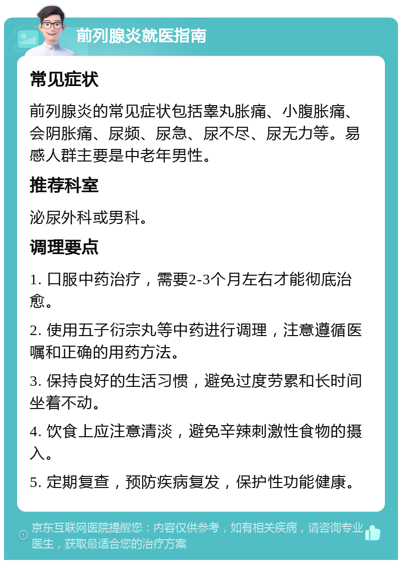 前列腺炎就医指南 常见症状 前列腺炎的常见症状包括睾丸胀痛、小腹胀痛、会阴胀痛、尿频、尿急、尿不尽、尿无力等。易感人群主要是中老年男性。 推荐科室 泌尿外科或男科。 调理要点 1. 口服中药治疗，需要2-3个月左右才能彻底治愈。 2. 使用五子衍宗丸等中药进行调理，注意遵循医嘱和正确的用药方法。 3. 保持良好的生活习惯，避免过度劳累和长时间坐着不动。 4. 饮食上应注意清淡，避免辛辣刺激性食物的摄入。 5. 定期复查，预防疾病复发，保护性功能健康。