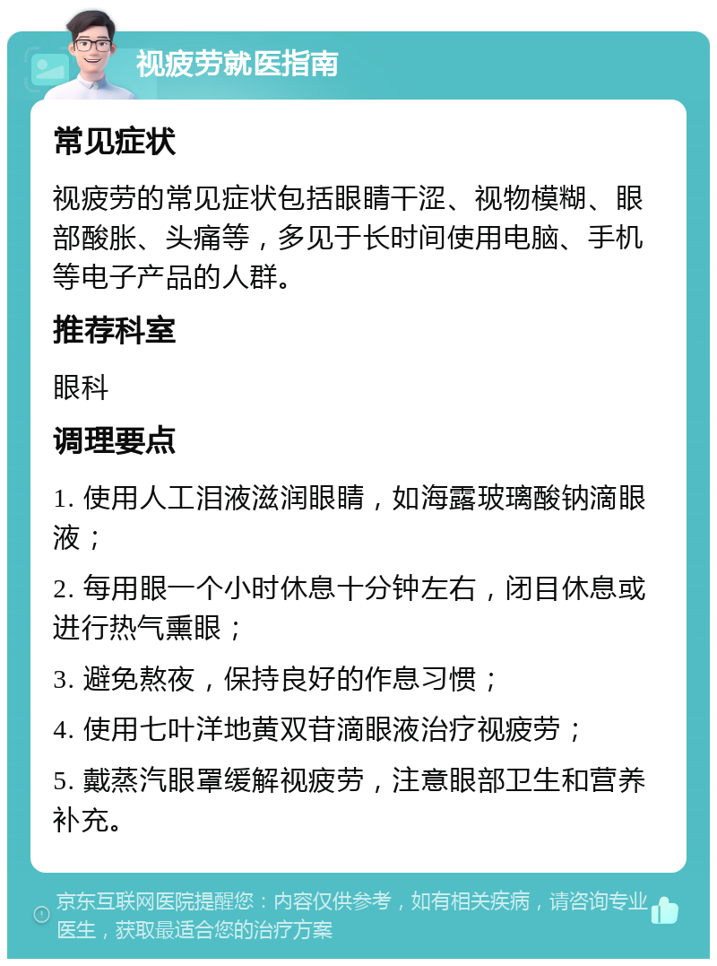 视疲劳就医指南 常见症状 视疲劳的常见症状包括眼睛干涩、视物模糊、眼部酸胀、头痛等，多见于长时间使用电脑、手机等电子产品的人群。 推荐科室 眼科 调理要点 1. 使用人工泪液滋润眼睛，如海露玻璃酸钠滴眼液； 2. 每用眼一个小时休息十分钟左右，闭目休息或进行热气熏眼； 3. 避免熬夜，保持良好的作息习惯； 4. 使用七叶洋地黄双苷滴眼液治疗视疲劳； 5. 戴蒸汽眼罩缓解视疲劳，注意眼部卫生和营养补充。