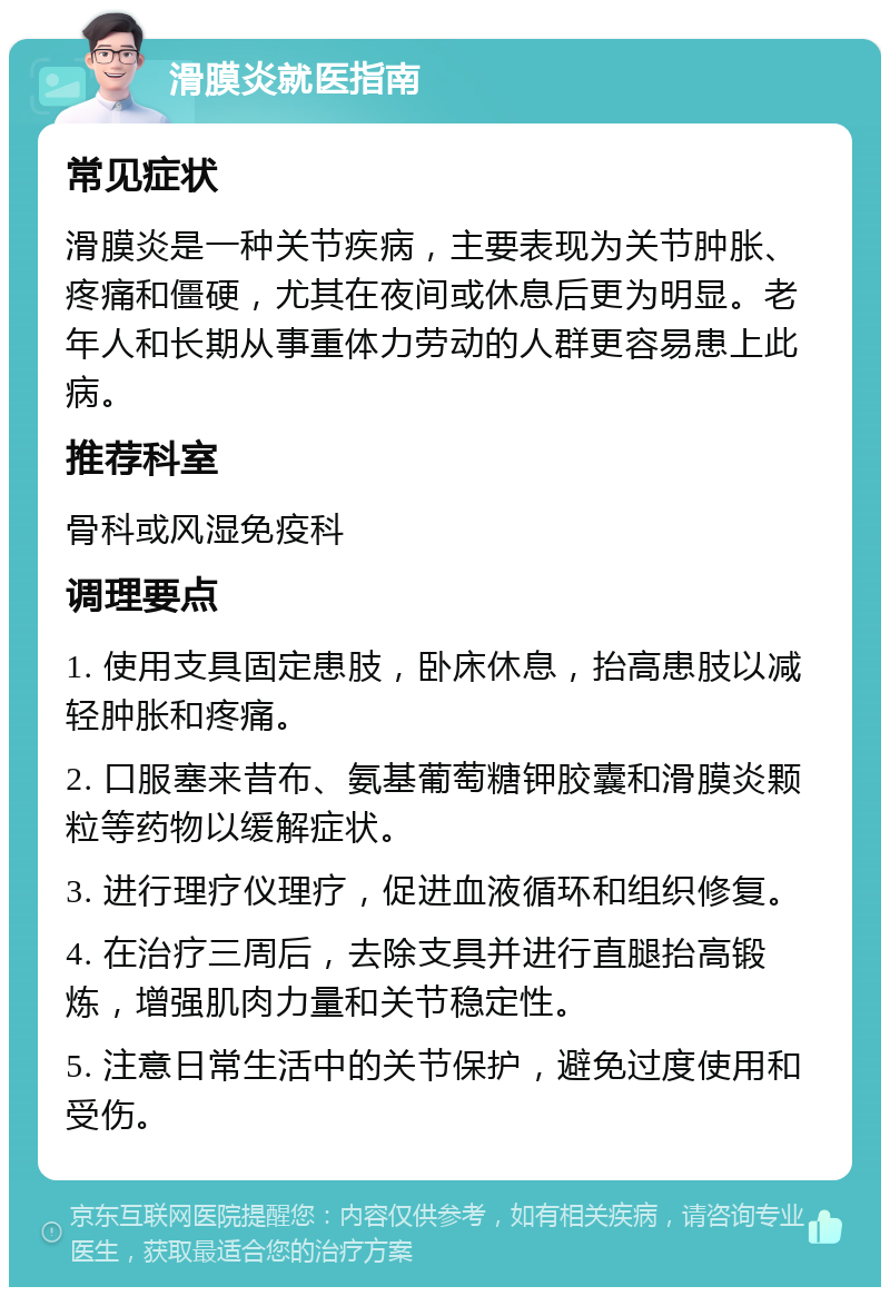 滑膜炎就医指南 常见症状 滑膜炎是一种关节疾病，主要表现为关节肿胀、疼痛和僵硬，尤其在夜间或休息后更为明显。老年人和长期从事重体力劳动的人群更容易患上此病。 推荐科室 骨科或风湿免疫科 调理要点 1. 使用支具固定患肢，卧床休息，抬高患肢以减轻肿胀和疼痛。 2. 口服塞来昔布、氨基葡萄糖钾胶囊和滑膜炎颗粒等药物以缓解症状。 3. 进行理疗仪理疗，促进血液循环和组织修复。 4. 在治疗三周后，去除支具并进行直腿抬高锻炼，增强肌肉力量和关节稳定性。 5. 注意日常生活中的关节保护，避免过度使用和受伤。