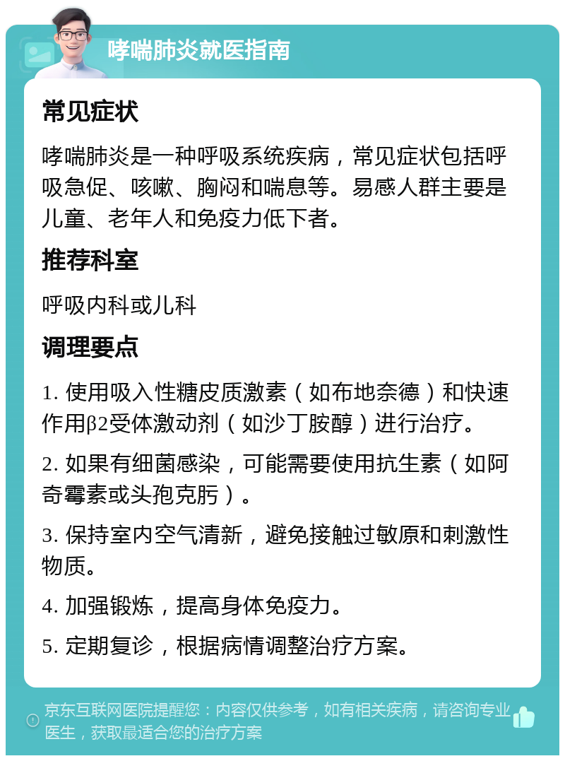 哮喘肺炎就医指南 常见症状 哮喘肺炎是一种呼吸系统疾病，常见症状包括呼吸急促、咳嗽、胸闷和喘息等。易感人群主要是儿童、老年人和免疫力低下者。 推荐科室 呼吸内科或儿科 调理要点 1. 使用吸入性糖皮质激素（如布地奈德）和快速作用β2受体激动剂（如沙丁胺醇）进行治疗。 2. 如果有细菌感染，可能需要使用抗生素（如阿奇霉素或头孢克肟）。 3. 保持室内空气清新，避免接触过敏原和刺激性物质。 4. 加强锻炼，提高身体免疫力。 5. 定期复诊，根据病情调整治疗方案。