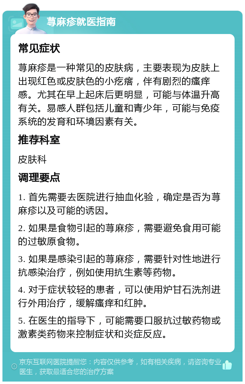 荨麻疹就医指南 常见症状 荨麻疹是一种常见的皮肤病，主要表现为皮肤上出现红色或皮肤色的小疙瘩，伴有剧烈的瘙痒感。尤其在早上起床后更明显，可能与体温升高有关。易感人群包括儿童和青少年，可能与免疫系统的发育和环境因素有关。 推荐科室 皮肤科 调理要点 1. 首先需要去医院进行抽血化验，确定是否为荨麻疹以及可能的诱因。 2. 如果是食物引起的荨麻疹，需要避免食用可能的过敏原食物。 3. 如果是感染引起的荨麻疹，需要针对性地进行抗感染治疗，例如使用抗生素等药物。 4. 对于症状较轻的患者，可以使用炉甘石洗剂进行外用治疗，缓解瘙痒和红肿。 5. 在医生的指导下，可能需要口服抗过敏药物或激素类药物来控制症状和炎症反应。