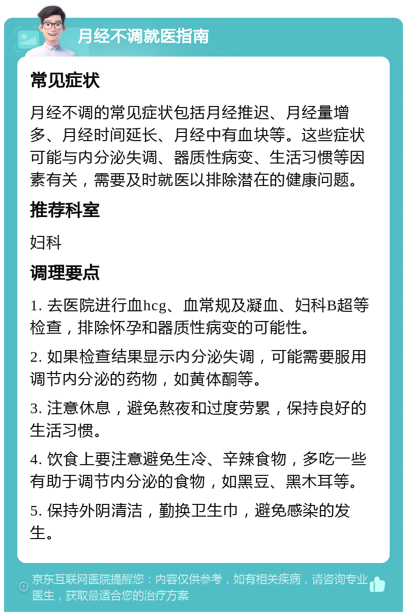 月经不调就医指南 常见症状 月经不调的常见症状包括月经推迟、月经量增多、月经时间延长、月经中有血块等。这些症状可能与内分泌失调、器质性病变、生活习惯等因素有关，需要及时就医以排除潜在的健康问题。 推荐科室 妇科 调理要点 1. 去医院进行血hcg、血常规及凝血、妇科B超等检查，排除怀孕和器质性病变的可能性。 2. 如果检查结果显示内分泌失调，可能需要服用调节内分泌的药物，如黄体酮等。 3. 注意休息，避免熬夜和过度劳累，保持良好的生活习惯。 4. 饮食上要注意避免生冷、辛辣食物，多吃一些有助于调节内分泌的食物，如黑豆、黑木耳等。 5. 保持外阴清洁，勤换卫生巾，避免感染的发生。