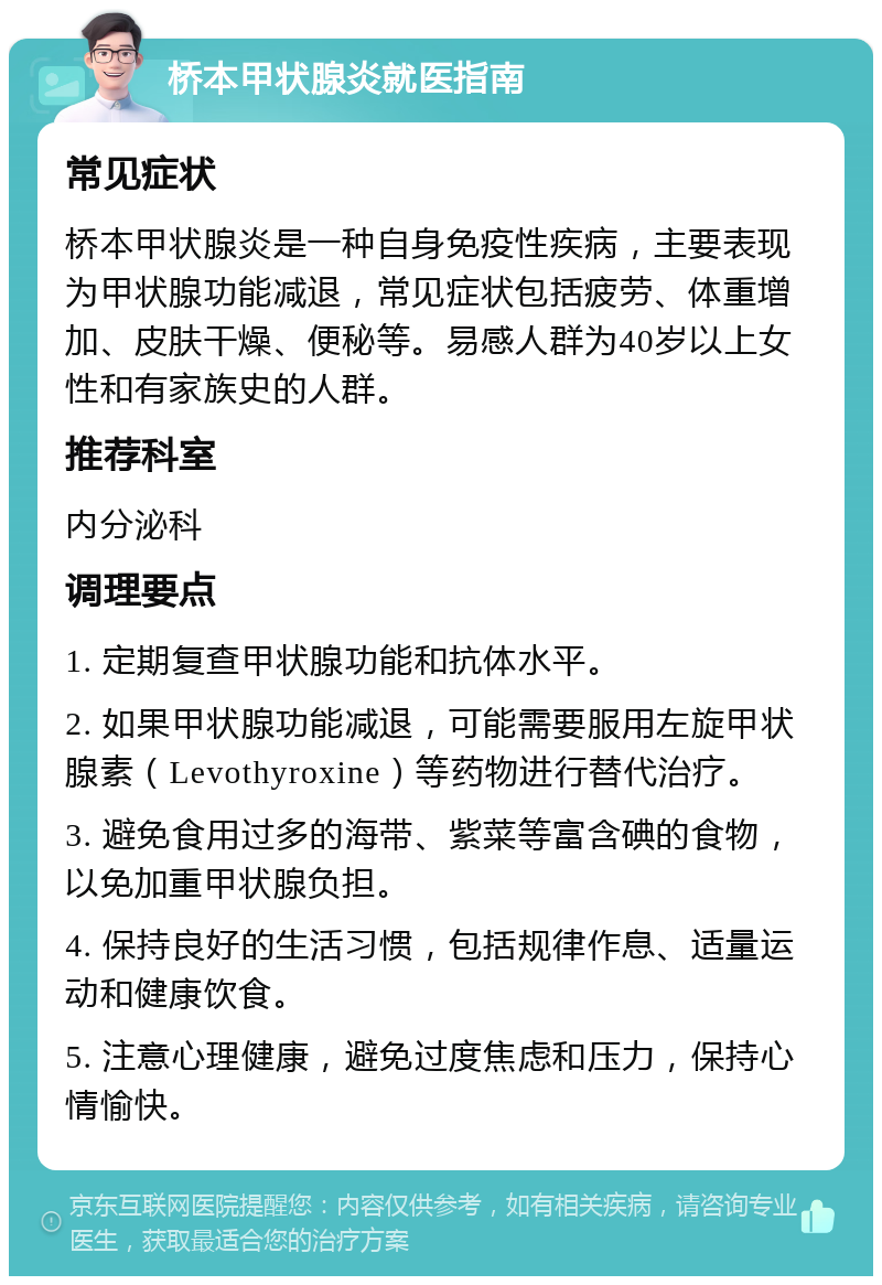 桥本甲状腺炎就医指南 常见症状 桥本甲状腺炎是一种自身免疫性疾病，主要表现为甲状腺功能减退，常见症状包括疲劳、体重增加、皮肤干燥、便秘等。易感人群为40岁以上女性和有家族史的人群。 推荐科室 内分泌科 调理要点 1. 定期复查甲状腺功能和抗体水平。 2. 如果甲状腺功能减退，可能需要服用左旋甲状腺素（Levothyroxine）等药物进行替代治疗。 3. 避免食用过多的海带、紫菜等富含碘的食物，以免加重甲状腺负担。 4. 保持良好的生活习惯，包括规律作息、适量运动和健康饮食。 5. 注意心理健康，避免过度焦虑和压力，保持心情愉快。