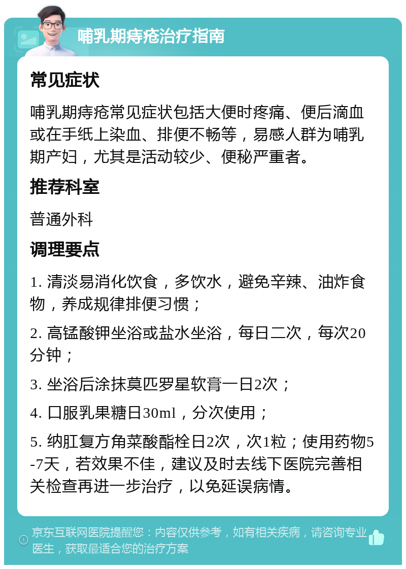 哺乳期痔疮治疗指南 常见症状 哺乳期痔疮常见症状包括大便时疼痛、便后滴血或在手纸上染血、排便不畅等，易感人群为哺乳期产妇，尤其是活动较少、便秘严重者。 推荐科室 普通外科 调理要点 1. 清淡易消化饮食，多饮水，避免辛辣、油炸食物，养成规律排便习惯； 2. 高锰酸钾坐浴或盐水坐浴，每日二次，每次20分钟； 3. 坐浴后涂抹莫匹罗星软膏一日2次； 4. 口服乳果糖日30ml，分次使用； 5. 纳肛复方角菜酸酯栓日2次，次1粒；使用药物5-7天，若效果不佳，建议及时去线下医院完善相关检查再进一步治疗，以免延误病情。