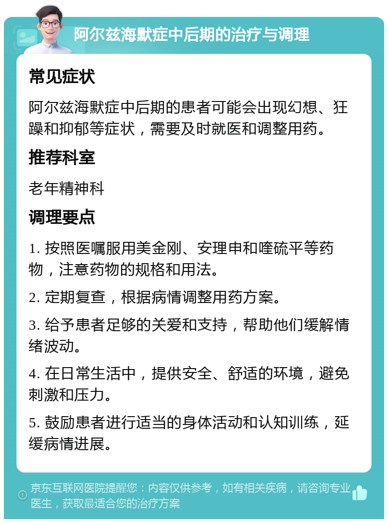 阿尔兹海默症中后期的治疗与调理 常见症状 阿尔兹海默症中后期的患者可能会出现幻想、狂躁和抑郁等症状，需要及时就医和调整用药。 推荐科室 老年精神科 调理要点 1. 按照医嘱服用美金刚、安理申和喹硫平等药物，注意药物的规格和用法。 2. 定期复查，根据病情调整用药方案。 3. 给予患者足够的关爱和支持，帮助他们缓解情绪波动。 4. 在日常生活中，提供安全、舒适的环境，避免刺激和压力。 5. 鼓励患者进行适当的身体活动和认知训练，延缓病情进展。