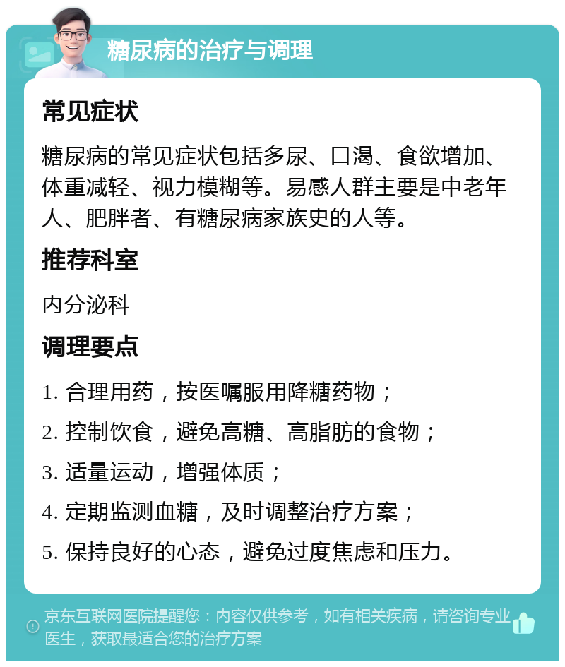 糖尿病的治疗与调理 常见症状 糖尿病的常见症状包括多尿、口渴、食欲增加、体重减轻、视力模糊等。易感人群主要是中老年人、肥胖者、有糖尿病家族史的人等。 推荐科室 内分泌科 调理要点 1. 合理用药，按医嘱服用降糖药物； 2. 控制饮食，避免高糖、高脂肪的食物； 3. 适量运动，增强体质； 4. 定期监测血糖，及时调整治疗方案； 5. 保持良好的心态，避免过度焦虑和压力。