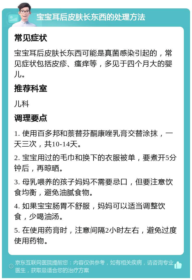 宝宝耳后皮肤长东西的处理方法 常见症状 宝宝耳后皮肤长东西可能是真菌感染引起的，常见症状包括皮疹、瘙痒等，多见于四个月大的婴儿。 推荐科室 儿科 调理要点 1. 使用百多邦和萘替芬酮康唑乳膏交替涂抹，一天三次，共10-14天。 2. 宝宝用过的毛巾和换下的衣服被单，要煮开5分钟后，再晾晒。 3. 母乳喂养的孩子妈妈不需要忌口，但要注意饮食均衡，避免油腻食物。 4. 如果宝宝肠胃不舒服，妈妈可以适当调整饮食，少喝油汤。 5. 在使用药膏时，注意间隔2小时左右，避免过度使用药物。