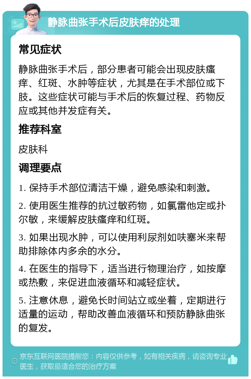 静脉曲张手术后皮肤痒的处理 常见症状 静脉曲张手术后，部分患者可能会出现皮肤瘙痒、红斑、水肿等症状，尤其是在手术部位或下肢。这些症状可能与手术后的恢复过程、药物反应或其他并发症有关。 推荐科室 皮肤科 调理要点 1. 保持手术部位清洁干燥，避免感染和刺激。 2. 使用医生推荐的抗过敏药物，如氯雷他定或扑尔敏，来缓解皮肤瘙痒和红斑。 3. 如果出现水肿，可以使用利尿剂如呋塞米来帮助排除体内多余的水分。 4. 在医生的指导下，适当进行物理治疗，如按摩或热敷，来促进血液循环和减轻症状。 5. 注意休息，避免长时间站立或坐着，定期进行适量的运动，帮助改善血液循环和预防静脉曲张的复发。