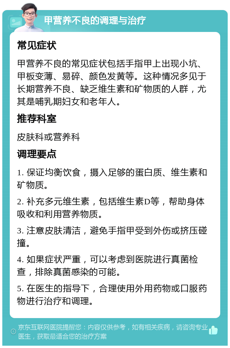 甲营养不良的调理与治疗 常见症状 甲营养不良的常见症状包括手指甲上出现小坑、甲板变薄、易碎、颜色发黄等。这种情况多见于长期营养不良、缺乏维生素和矿物质的人群，尤其是哺乳期妇女和老年人。 推荐科室 皮肤科或营养科 调理要点 1. 保证均衡饮食，摄入足够的蛋白质、维生素和矿物质。 2. 补充多元维生素，包括维生素D等，帮助身体吸收和利用营养物质。 3. 注意皮肤清洁，避免手指甲受到外伤或挤压碰撞。 4. 如果症状严重，可以考虑到医院进行真菌检查，排除真菌感染的可能。 5. 在医生的指导下，合理使用外用药物或口服药物进行治疗和调理。